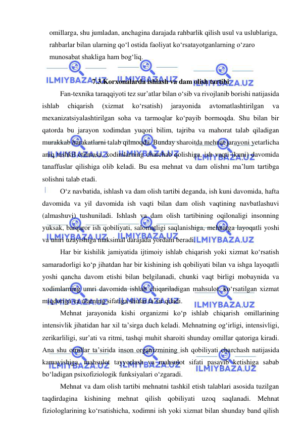  
 
omillarga, shu jumladan, anchagina darajada rahbarlik qilish usul va uslublariga, 
rahbarlar bilan ularning qo‘l ostida faoliyat ko‘rsatayotganlarning o‘zaro 
munosabat shakliga ham bog‘liq. 
 
7.3.Korxonalarda ishlash va dam olish tartibi 
Fan-texnika taraqqiyoti tez sur’atlar bilan o‘sib va rivojlanib borishi natijasida 
ishlab 
chiqarish 
(xizmat 
ko‘rsatish) 
jarayonida 
avtomatlashtirilgan 
va 
mexanizatsiyalashtirilgan soha va tarmoqlar ko‘payib bormoqda. Shu bilan bir 
qatorda bu jarayon xodimdan yuqori bilim, tajriba va mahorat talab qiladigan 
murakkab harakatlarni talab qilmoqda. Bunday sharoitda mehnat jarayoni yetarlicha 
aniq tashkil etilmasa, xodimlarning charchab qolishiga, ish vaqti (kuni) davomida 
tanaffuslar qilishiga olib keladi. Bu esa mehnat va dam olishni ma’lum tartibga 
solishni talab etadi. 
O‘z navbatida, ishlash va dam olish tartibi deganda, ish kuni davomida, hafta 
davomida va yil davomida ish vaqti bilan dam olish vaqtining navbatlashuvi 
(almashuvi) tushuniladi. Ishlash va dam olish tartibining oqilonaligi insonning 
yuksak, barqaror ish qobiliyati, salomatligi saqlanishiga, mehnatga layoqatli yoshi 
va umri uzayishiga maksimal darajada yordam beradi.  
Har bir kishilik jamiyatida ijtimoiy ishlab chiqarish yoki xizmat ko‘rsatish 
samaradorligi ko‘p jihatdan har bir kishining ish qobiliyati bilan va ishga layoqatli 
yoshi qancha davom etishi bilan belgilanadi, chunki vaqt birligi mobaynida va 
xodimlarning umri davomida ishlab chiqariladigan mahsulot, ko‘rsatilgan xizmat 
miqdoriga va ularning sifatiga shular ta’sir qiladi. 
Mehnat jarayonida kishi organizmi ko‘p ishlab chiqarish omillarining 
intensivlik jihatidan har xil ta’sirga duch keladi. Mehnatning og‘irligi, intensivligi, 
zerikarliligi, sur’ati va ritmi, tashqi muhit sharoiti shunday omillar qatoriga kiradi. 
Ana shu omillar ta’sirida inson organizmining ish qobiliyati charchash natijasida 
kamayishiga, mahsulot tayyorlash va mahsulot sifati pasayib ketishiga sabab 
bo‘ladigan psixofiziologik funksiyalari o‘zgaradi. 
Mehnat va dam olish tartibi mehnatni tashkil etish talablari asosida tuzilgan 
taqdirdagina kishining mehnat qilish qobiliyati uzoq saqlanadi. Mehnat 
fiziologlarining ko‘rsatishicha, xodimni ish yoki xizmat bilan shunday band qilish 
