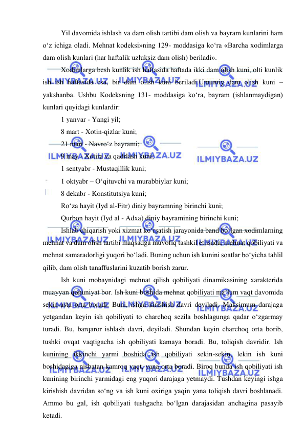  
 
 
Yil davomida ishlash va dam olish tartibi dam olish va bayram kunlarini ham 
o‘z ichiga oladi. Mehnat kodeksi»ning 129- moddasiga ko‘ra «Barcha xodimlarga 
dam olish kunlari (har haftalik uzluksiz dam olish) beriladi». 
 
Xodimlarga besh kunlik ish haftasida haftada ikki dam olish kuni, olti kunlik 
ish ish haftasida esa, bir dam olish kuni beriladi.Umumiy dam olish kuni – 
yakshanba. Ushbu Kodeksning 131- moddasiga ko‘ra, bayram (ishlanmaydigan) 
kunlari quyidagi kunlardir: 
 
1 yanvar - Yangi yil; 
 
8 mart - Xotin-qizlar kuni; 
 
21 mart - Navro‘z bayrami; 
 
9 may - Xotira va qadrlash kuni; 
 
1 sentyabr - Mustaqillik kuni; 
1 oktyabr – O‘qituvchi va murabbiylar kuni; 
 
8 dekabr - Konstitutsiya kuni; 
 
Ro‘za hayit (Iyd al-Fitr) diniy bayramning birinchi kuni; 
 
Qurbon hayit (Iyd al - Adxa) diniy bayramining birinchi kuni; 
 
Ishlab chiqarish yoki xizmat ko‘rsatish jarayonida band bo‘lgan xodimlarning 
mehnat va dam olish tartibi maqsadga muvofiq tashkil etilsada, mehnat qobiliyati va 
mehnat samaradorligi yuqori bo‘ladi. Buning uchun ish kunini soatlar bo‘yicha tahlil 
qilib, dam olish tanaffuslarini kuzatib borish zarur. 
 
Ish kuni mobaynidagi mehnat qilish qobiliyati dinamikasining xarakterida 
muayyan qonuniyat bor. Ish kuni boshida mehnat qobiliyati ma’lum vaqt davomida 
sekin-asta orta boradi. Buni, ishga kirishish davri deyiladi. Maksimum darajaga 
yetgandan keyin ish qobiliyati to charchoq sezila boshlagunga qadar o‘zgarmay 
turadi. Bu, barqaror ishlash davri, deyiladi. Shundan keyin charchoq orta borib, 
tushki ovqat vaqtigacha ish qobiliyati kamaya boradi. Bu, toliqish davridir. Ish 
kunining ikkinchi yarmi boshida ish qobiliyati sekin-sekin, lekin ish kuni 
boshidagiga nisbatan kamroq vaqt, yana orta boradi. Biroq bunda ish qobiliyati ish 
kunining birinchi yarmidagi eng yuqori darajaga yetmaydi. Tushdan keyingi ishga 
kirishish davridan so‘ng va ish kuni oxiriga yaqin yana toliqish davri boshlanadi. 
Ammo bu gal, ish qobiliyati tushgacha bo‘lgan darajasidan anchagina pasayib 
ketadi. 
