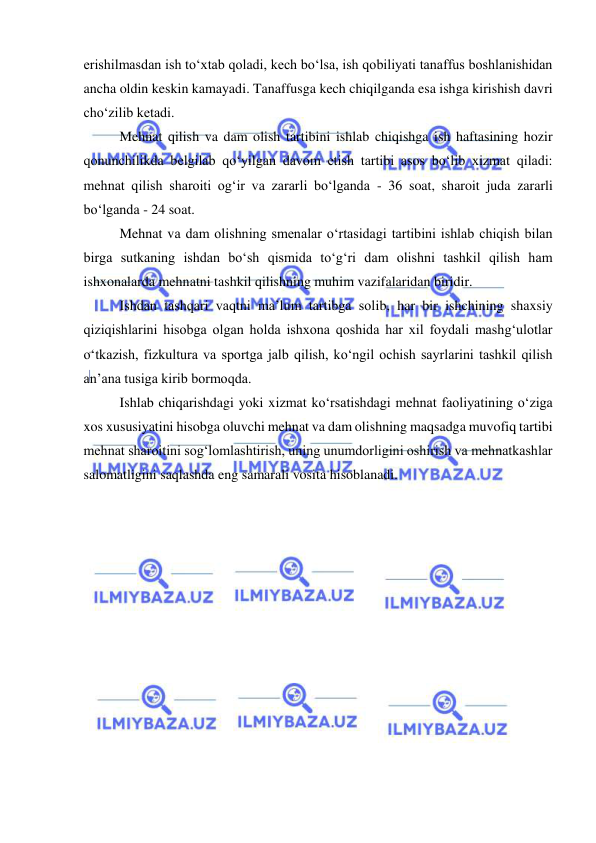  
 
erishilmasdan ish to‘xtab qoladi, kech bo‘lsa, ish qobiliyati tanaffus boshlanishidan 
ancha oldin keskin kamayadi. Tanaffusga kech chiqilganda esa ishga kirishish davri 
cho‘zilib ketadi.  
Mehnat qilish va dam olish tartibini ishlab chiqishga ish haftasining hozir 
qonunchilikda belgilab qo‘yilgan davom etish tartibi asos bo‘lib xizmat qiladi: 
mehnat qilish sharoiti og‘ir va zararli bo‘lganda - 36 soat, sharoit juda zararli 
bo‘lganda - 24 soat.  
Mehnat va dam olishning smenalar o‘rtasidagi tartibini ishlab chiqish bilan 
birga sutkaning ishdan bo‘sh qismida to‘g‘ri dam olishni tashkil qilish ham 
ishxonalarda mehnatni tashkil qilishning muhim vazifalaridan biridir. 
Ishdan tashqari vaqtni ma’lum tartibga solib, har bir ishchining shaxsiy 
qiziqishlarini hisobga olgan holda ishxona qoshida har xil foydali mashg‘ulotlar 
o‘tkazish, fizkultura va sportga jalb qilish, ko‘ngil ochish sayrlarini tashkil qilish 
an’ana tusiga kirib bormoqda. 
Ishlab chiqarishdagi yoki xizmat ko‘rsatishdagi mehnat faoliyatining o‘ziga 
xos xususiyatini hisobga oluvchi mehnat va dam olishning maqsadga muvofiq tartibi 
mehnat sharoitini sog‘lomlashtirish, uning unumdorligini oshirish va mehnatkashlar 
salomatligini saqlashda eng samarali vosita hisoblanadi.  
 
