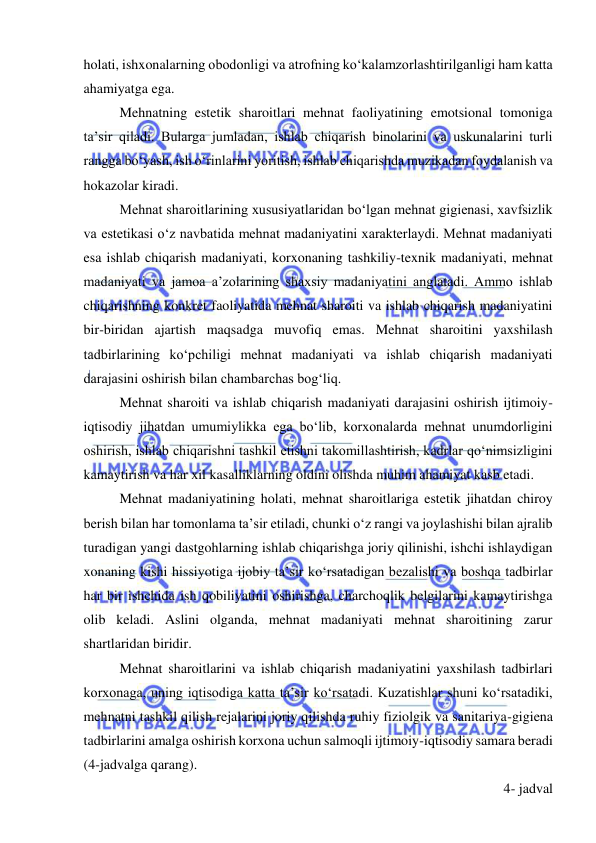  
 
holati, ishxonalarning obodonligi va atrofning ko‘kalamzorlashtirilganligi ham katta 
ahamiyatga ega. 
Mehnatning estetik sharoitlari mehnat faoliyatining emotsional tomoniga 
ta’sir qiladi. Bularga jumladan, ishlab chiqarish binolarini va uskunalarini turli 
rangga bo‘yash, ish o‘rinlarini yoritish, ishlab chiqarishda muzikadan foydalanish va 
hokazolar kiradi.  
Mehnat sharoitlarining xususiyatlaridan bo‘lgan mehnat gigienasi, xavfsizlik 
va estetikasi o‘z navbatida mehnat madaniyatini xarakterlaydi. Mehnat madaniyati 
esa ishlab chiqarish madaniyati, korxonaning tashkiliy-texnik madaniyati, mehnat 
madaniyati va jamoa a’zolarining shaxsiy madaniyatini anglatadi. Ammo ishlab 
chiqarishning konkret faoliyatida mehnat sharoiti va ishlab chiqarish madaniyatini 
bir-biridan ajartish maqsadga muvofiq emas. Mehnat sharoitini yaxshilash 
tadbirlarining ko‘pchiligi mehnat madaniyati va ishlab chiqarish madaniyati 
darajasini oshirish bilan chambarchas bog‘liq. 
Mehnat sharoiti va ishlab chiqarish madaniyati darajasini oshirish ijtimoiy-
iqtisodiy jihatdan umumiylikka ega bo‘lib, korxonalarda mehnat unumdorligini 
oshirish, ishlab chiqarishni tashkil etishni takomillashtirish, kadrlar qo‘nimsizligini 
kamaytirish va har xil kasalliklarning oldini olishda muhim ahamiyat kasb etadi. 
Mehnat madaniyatining holati, mehnat sharoitlariga estetik jihatdan chiroy 
berish bilan har tomonlama ta’sir etiladi, chunki o‘z rangi va joylashishi bilan ajralib 
turadigan yangi dastgohlarning ishlab chiqarishga joriy qilinishi, ishchi ishlaydigan 
xonaning kishi hissiyotiga ijobiy ta’sir ko‘rsatadigan bezalishi va boshqa tadbirlar 
har bir ishchida ish qobiliyatini oshirishga, charchoqlik belgilarini kamaytirishga 
olib keladi. Aslini olganda, mehnat madaniyati mehnat sharoitining zarur 
shartlaridan biridir. 
Mehnat sharoitlarini va ishlab chiqarish madaniyatini yaxshilash tadbirlari 
korxonaga, uning iqtisodiga katta ta’sir ko‘rsatadi. Kuzatishlar shuni ko‘rsatadiki, 
mehnatni tashkil qilish rejalarini joriy qilishda ruhiy fiziolgik va sanitariya-gigiena 
tadbirlarini amalga oshirish korxona uchun salmoqli ijtimoiy-iqtisodiy samara beradi 
(4-jadvalga qarang). 
4- jadval 
