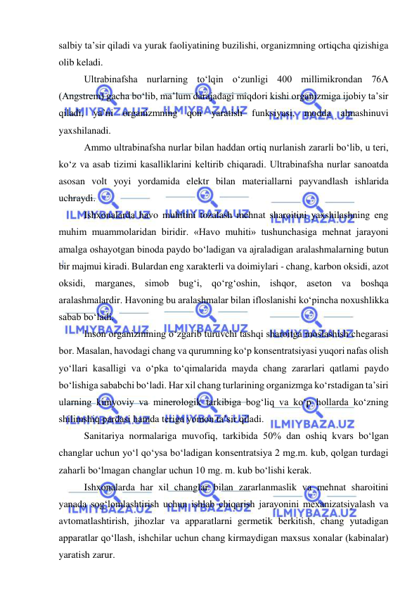  
 
salbiy ta’sir qiladi va yurak faoliyatining buzilishi, organizmning ortiqcha qizishiga 
olib keladi. 
Ultrabinafsha nurlarning to‘lqin o‘zunligi 400 millimikrondan 76A 
(Angstrem) gacha bo‘lib, ma’lum darajadagi miqdori kishi organizmiga ijobiy ta’sir 
qiladi, ya’ni organizmning qon yaratish funksiyasi, modda almashinuvi 
yaxshilanadi. 
Ammo ultrabinafsha nurlar bilan haddan ortiq nurlanish zararli bo‘lib, u teri, 
ko‘z va asab tizimi kasalliklarini keltirib chiqaradi. Ultrabinafsha nurlar sanoatda 
asosan volt yoyi yordamida elektr bilan materiallarni payvandlash ishlarida 
uchraydi. 
Ishxonalarda havo muhitini tozalash mehnat sharoitini yaxshilashning eng 
muhim muammolaridan biridir. «Havo muhiti» tushunchasiga mehnat jarayoni 
amalga oshayotgan binoda paydo bo‘ladigan va ajraladigan aralashmalarning butun 
bir majmui kiradi. Bulardan eng xarakterli va doimiylari - chang, karbon oksidi, azot 
oksidi, marganes, simob bug‘i, qo‘rg‘oshin, ishqor, aseton va boshqa 
aralashmalardir. Havoning bu aralashmalar bilan ifloslanishi ko‘pincha noxushlikka 
sabab bo‘ladi. 
Inson organizmining o‘zgarib turuvchi tashqi sharoitga moslashish chegarasi 
bor. Masalan, havodagi chang va qurumning ko‘p konsentratsiyasi yuqori nafas olish 
yo‘llari kasalligi va o‘pka to‘qimalarida mayda chang zararlari qatlami paydo 
bo‘lishiga sababchi bo‘ladi. Har xil chang turlarining organizmga ko‘rstadigan ta’siri 
ularning kimyoviy va minerologik tarkibiga bog‘liq va ko‘p hollarda ko‘zning 
shilimshiq pardasi hamda teriga yomon ta’sir qiladi. 
Sanitariya normalariga muvofiq, tarkibida 50% dan oshiq kvars bo‘lgan 
changlar uchun yo‘l qo‘ysa bo‘ladigan konsentratsiya 2 mg.m. kub, qolgan turdagi 
zaharli bo‘lmagan changlar uchun 10 mg. m. kub bo‘lishi kerak. 
Ishxonalarda har xil changlar bilan zararlanmaslik va mehnat sharoitini 
yanada sog‘lomlashtirish uchun ishlab chiqarish jarayonini mexanizatsiyalash va 
avtomatlashtirish, jihozlar va apparatlarni germetik berkitish, chang yutadigan 
apparatlar qo‘llash, ishchilar uchun chang kirmaydigan maxsus xonalar (kabinalar) 
yaratish zarur. 
