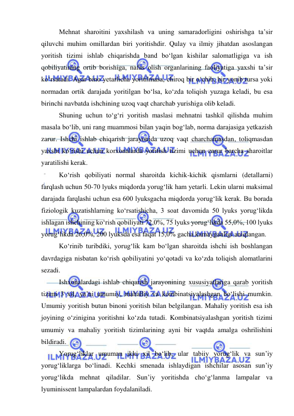  
 
Mehnat sharoitini yaxshilash va uning samaradorligini oshirishga ta’sir 
qiluvchi muhim omillardan biri yoritishdir. Qulay va ilmiy jihatdan asoslangan 
yoritish tizimi ishlab chiqarishda band bo‘lgan kishilar salomatligiga va ish 
qobiliyatining ortib borishiga, nafas olish organlarining faoliyatiga yaxshi ta’sir 
ko‘rsatadi. Agar bino yetarlicha yoritilmasa, chiroq bir o‘chib, bir yonib tursa yoki 
normadan ortik darajada yoritilgan bo‘lsa, ko‘zda toliqish yuzaga keladi, bu esa 
birinchi navbatda ishchining uzoq vaqt charchab yurishiga olib keladi. 
Shuning uchun to‘g‘ri yoritish maslasi mehnatni tashkil qilishda muhim 
masala bo‘lib, uni rang muammosi bilan yaqin bog‘lab, norma darajasiga yetkazish 
zarur. Ishchi ishlab chiqarish jarayonida uzoq vaqt charchamasdan, toliqmasdan 
yaxshi ko‘rishi uchun korxonalarda yoritish tizimi uchun zarur barcha sharoitlar 
yaratilishi kerak. 
Ko‘rish qobiliyati normal sharoitda kichik-kichik qismlarni (detallarni) 
farqlash uchun 50-70 lyuks miqdorda yorug‘lik ham yetarli. Lekin ularni maksimal 
darajada farqlashi uchun esa 600 lyuksgacha miqdorda yorug‘lik kerak. Bu borada 
fiziologik kuzatishlarning ko‘rsatishicha, 3 soat davomida 50 lyuks yorug‘likda 
ishlagan ishchining ko‘rish qobiliyati 72,0%, 75 lyuks yorug‘likda 55,0%, 100 lyuks 
yorug‘likda 26,0%, 200 lyuksda esa faqat 15,0% gacha kamayganligi aniqlangan. 
Ko‘rinib turibdiki, yorug‘lik kam bo‘lgan sharoitda ishchi ish boshlangan 
davrdagiga nisbatan ko‘rish qobiliyatini yo‘qotadi va ko‘zda toliqish alomatlarini 
sezadi. 
Ishxonalardagi ishlab chiqarish jarayonining xususiyatlariga qarab yoritish 
tizimi 3 xil, ya’ni umumiy, mahalliy va kombinatsiyalashgan bo‘lishi mumkin. 
Umumiy yoritish butun binoni yoritish bilan belgilangan. Mahaliy yoritish esa ish 
joyining o‘zinigina yoritishni ko‘zda tutadi. Kombinatsiyalashgan yoritish tizimi 
umumiy va mahaliy yoritish tizimlarining ayni bir vaqtda amalga oshrilishini 
bildiradi. 
Yorug‘liklar umuman ikki xil bo‘lib, ular tabiiy yorug‘lik va sun’iy 
yorug‘liklarga bo‘linadi. Kechki smenada ishlaydigan ishchilar asosan sun’iy 
yorug‘likda mehnat qiladilar. Sun’iy yoritishda cho‘g‘lanma lampalar va 
lyuminissent lampalardan foydalaniladi. 
