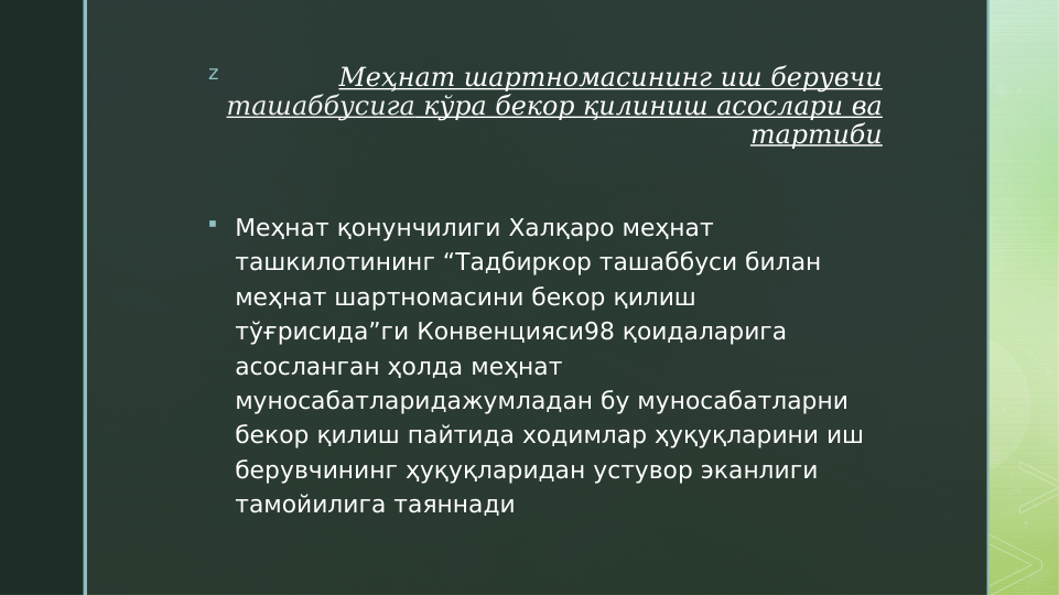 z
Меҳнат шартномасининг иш берувчи 
ташаббусига кўра бекор қилиниш асослари ва 
тартиби
 Меҳнат қонунчилиги Халқаро меҳнат 
ташкилотининг “Тадбиркор ташаббуси билан 
меҳнат шартномасини бекор қилиш 
тўғрисида”ги Конвенцияси98 қоидаларига 
асосланган ҳолда меҳнат 
муносабатларидажумладан бу муносабатларни 
бекор қилиш пайтида ходимлар ҳуқуқларини иш 
берувчининг ҳуқуқларидан устувор эканлиги 
тамойилига таяннади
