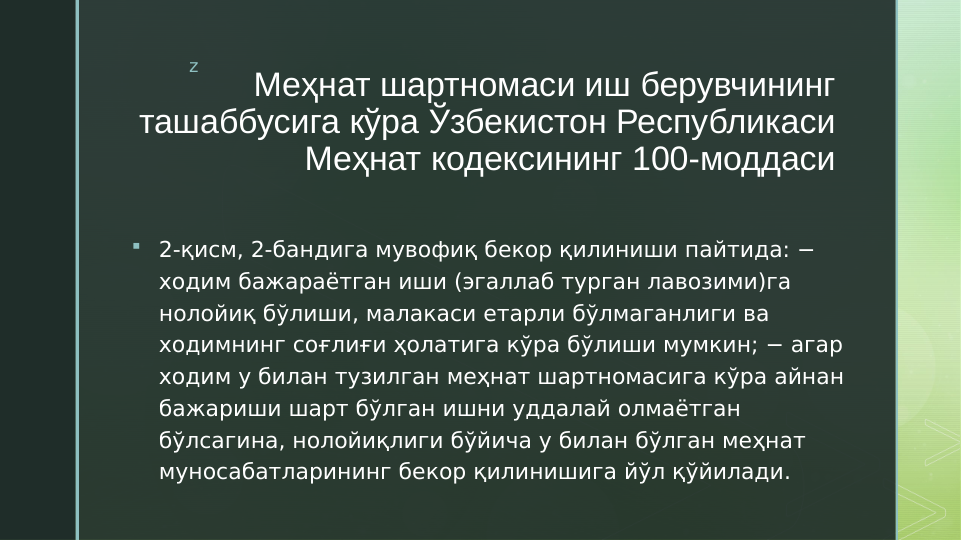 z
Меҳнат шартномаси иш берувчининг 
ташаббусига кўра Ўзбекистон Республикаси 
Меҳнат кодексининг 100-моддаси

2-қисм, 2-бандига мувофиқ бекор қилиниши пайтида: − 
ходим бажараётган иши (эгаллаб турган лавозими)га 
нолойиқ бўлиши, малакаси етарли бўлмаганлиги ва 
ходимнинг соғлиғи ҳолатига кўра бўлиши мумкин; − агар 
ходим у билан тузилган меҳнат шартномасига кўра айнан 
бажариши шарт бўлган ишни уддалай олмаётган 
бўлсагина, нолойиқлиги бўйича у билан бўлган меҳнат 
муносабатларининг бекор қилинишига йўл қўйилади.
