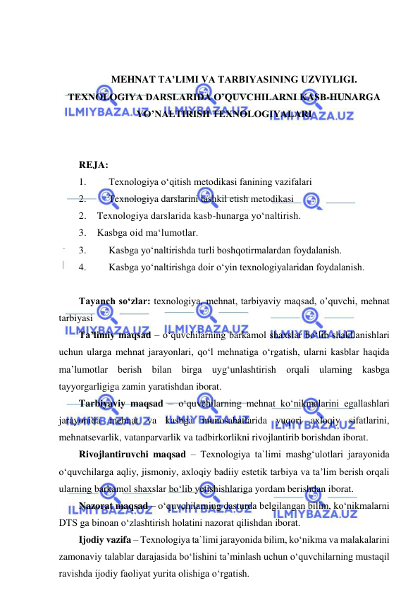  
 
 
 
MEHNAT TA’LIMI VA TARBIYASINING UZVIYLIGI. 
TEXNOLOGIYA DARSLARIDA O’QUVCHILARNI KASB-HUNARGA 
YO’NALTIRISH TEXNOLOGIYALARI 
 
 
REJA: 
1. 
Texnologiya o‘qitish metodikasi fanining vazifalari 
2. 
Texnologiya darslarini tashkil etish metodikasi 
2.    Texnologiya darslarida kasb-hunarga yo‘naltirish.  
3.    Kasbga oid ma‘lumotlar.  
3. 
Kasbga yo‘naltirishda turli boshqotirmalardan foydalanish. 
4. 
Kasbga yo‘naltirishga doir o‘yin texnologiyalaridan foydalanish. 
 
Tayanch so‘zlar: texnologiya, mehnat, tarbiyaviy maqsad, o’quvchi, mehnat 
tarbiyasi 
Ta’limiy maqsad – o‘quvchilarning barkamol shaxslar bo‘lib shakllanishlari 
uchun ularga mehnat jarayonlari, qo‘l mehnatiga o‘rgatish, ularni kasblar haqida 
ma’lumotlar berish bilan birga uyg‘unlashtirish orqali ularning kasbga 
tayyorgarligiga zamin yaratishdan iborat.  
Tarbiyaviy maqsad – o‘quvchilarning mehnat ko‘nikmalarini egallashlari 
jarayonida mehnat va kasbga munosabatlarida yuqori axloqiy sifatlarini, 
mehnatsevarlik, vatanparvarlik va tadbirkorlikni rivojlantirib borishdan iborat.  
Rivojlantiruvchi maqsad – Texnologiya ta`limi mashg‘ulotlari jarayonida 
o‘quvchilarga aqliy, jismoniy, axloqiy badiiy estetik tarbiya va ta’lim berish orqali 
ularning barkamol shaxslar bo‘lib yetishishlariga yordam berishdan iborat. 
Nazorat maqsad – o‘quvchilarning dasturda belgilangan bilim, ko‘nikmalarni 
DTS ga binoan o‘zlashtirish holatini nazorat qilishdan iborat. 
Ijodiy vazifa – Texnologiya ta`limi jarayonida bilim, ko‘nikma va malakalarini 
zamonaviy talablar darajasida bo‘lishini ta’minlash uchun o‘quvchilarning mustaqil 
ravishda ijodiy faoliyat yurita olishiga o‘rgatish. 
