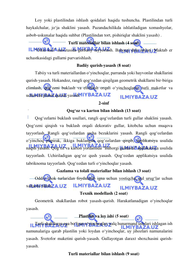  
 
Loy yoki plastilindan ishlash qoidalari haqida tushuncha. Plastilindan turli 
haykalchalar, jo‘ja shaklini yasash. Pazandachilikda ishlatiladigan xomashyolar, 
asbob-uskunalar haqida suhbat (Plastilindan tort, pishiriqlar shaklini yasash) . 
Turli materiallar bilan ishlash (4 soat) 
“Oltin kuz” mavzusida gerbariy tayyorlash. Bahorgi dala ishlari. Maktab еr 
uchastkasidagi gullarni parvarishlash. 
Badiiy qurish-yasash (8 soat) 
Tabiiy va turli materiallardan o‘yinchoqlar, parranda yoki hayvonlar shakllarini 
qurish-yasash. Hokandoz, rangli qog‘ozdan qirqilgan geometrik shakllarni bir-biriga 
еlimlash, qog‘ozni buklash va еlimlash orqali o‘yinchoqlarni, turli maketlar va 
uchuvchi planer qurish-yasash. 
2-sinf 
Qog‘oz va karton bilan ishlash (13 soat) 
Qog‘ozlarni buklash usullari, rangli qog‘ozlardan turli gullar shaklini yasash. 
Qog‘ozni qirqish va buklash orqali dekorativ gullar, kitobcha uchun muqova 
tayyorlash. Rangli qog‘ozlardan archa bezaklarini yasash. Rangli qog‘ozlardan 
o‘yinchoq pirpirak, ikkiga buklangan qog‘ozlardan qirqib, applikatsiya usulida 
naqsh yasash. Qog‘oz va karton yordamida “Bahorgi guldasta” applikatsiya usulida 
tayyorlash. Uchiriladigan qog‘oz qush yasash. Qog‘ozdan applikatsiya usulida 
tabriknoma tayyorlash. Qog‘ozdan turli o‘yinchoqlar yasash. 
Gazlama va tolali materiallar bilan ishlash (3 soat) 
Oddiy chok turlaridan foydalanib igna uchun yostiqcha, gul urug‘lar uchun 
xaltacha tikish.  
Texnik modellash (2 soat) 
Geometrik shakllardan robot yasash-qurish. Harakatlanadigan o‘yinchoqlar 
yasash. 
Plastilin va loy ishi (5 soat) 
Turli shakllarga ega bo‘lgan o‘yinchoqlar, xalq hunarmand ustalari ishlagan ish 
namunalariga qarab plastilin yoki loydan o‘yinchoqlar, uy jihozlari namunalarini 
yasash. Svetofor maketini qurish-yasash. Gullayotgan daraxt shoxchasini qurish-
yasash. 
Turli materiallar bilan ishlash (9 soat) 

