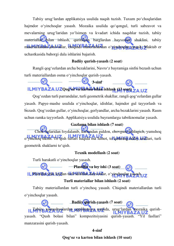  
 
Tabiiy urug‘lardan applikatsiya usulida naqsh tuzish. Tuxum po‘choqlaridan 
hajmdor o‘yinchoqlar yasash. Mozaika usulida qo‘qongul, turli sabzavot va 
mevalarning urug‘laridan yo‘lsimon va kvadart ichida naqshlar tuzish, tabiiy 
materiallar bilan ishlash, quritilgan barglardan hayvonlar shaklini, tabiiy 
materiallardan jonivorlar, chiqindi materiallardan o‘yinchoqlar yasash. Maktab еr 
uchastkasida bahorgi dala ishlarini bajarish. 
Badiiy qurish-yasash (2 soat) 
Rangli qog‘ozlardan archa bezaklarini, Navro‘z bayramiga sinfni bezash uchun 
turli materiallardan osma o‘yinchoqlar qurish-yasash. 
3-sinf 
Qog‘oz va karton bilan ishlash (13 soat) 
Qog‘ozdan turli parrandalar, turli geometrik shakllar, rangli qog‘ozlardan gullar 
yasash. Papye-mashe usulida o‘yinchoqlar, idishlar, hajmdor gul tayyorlash va 
bezash. Qog‘ozdan gullar, o‘yinchoqlar, gerlyandlar, archa bezaklarini yasash. Rasm 
uchun ramka tayyorlash. Applikatsiya usulida bayramlarga tabriknomalar yasash. 
Gazlama bilan ishlash (7 soat) 
  Chok turlaridan foydalanib, kartondan guldon, chovgum ushlagich, yumshoq 
o‘yinchoq tikish. To‘qish turlari haqida ma’lumot, to‘qishning oddiy usullari, turli 
geometrik shaklarni to‘qish. 
Texnik modellash (2 soat) 
Turli harakatli o‘yinchoqlar yasash.  
Plastilin va loy ishi (3 soat) 
Plastilin yoki loydan turli idishlar, hayvonlar, o‘yinchoqlar yasash. 
Turli materiallar bilan ishlash (2 soat) 
Tabiiy materiallardan turli o‘yinchoq yasash. Chiqindi materiallardan turli 
o‘yinchoqlar yasash.  
Badiiy qurish-yasash (7 soat) 
Tabiiy xomashyolardan applikatsiya usulida, urug‘lardan mozaika qurish- 
yasash. “Qush bolasi bilan” kompozitsiyasini qurish-yasash. “Yil fasllari” 
manzarasini qurish-yasash. 
4-sinf 
Qog‘oz va karton bilan ishlash (10 soat) 
