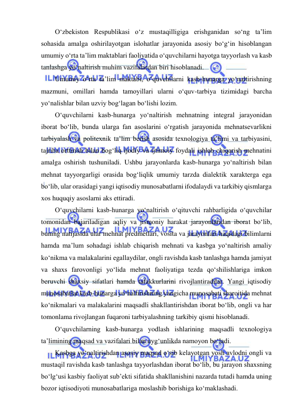  
 
O‘zbekiston Respublikasi o‘z mustaqilligiga erishganidan so‘ng ta’lim 
sohasida amalga oshirilayotgan islohatlar jarayonida asosiy bo‘g‘in hisoblangan 
umumiy o‘rta ta’lim maktablari faoliyatida o‘quvchilarni hayotga tayyorlash va kasb 
tanlashga yo‘naltirish muhim vazifalardan biri hisoblanadi. 
Umumiy o‘rta ta’lim maktabi, o‘quvchilarni kasb-hunarga yo‘naltirishning 
mazmuni, omillari hamda tamoyillari ularni o‘quv-tarbiya tizimidagi barcha 
yo‘nalishlar bilan uzviy bog‘lagan bo‘lishi lozim. 
O‘quvchilarni kasb-hunarga yo‘naltirish mehnatning integral jarayonidan 
iborat bo‘lib, bunda ularga fan asoslarini o‘rgatish jarayonida mehnatsevarlikni 
tarbiyalash va politexnik ta’lim berish asosida texnologiya ta’limi va tarbiyasini, 
tajriba orttirish bilan bog‘liq ijodiy va ijtimoiy foydali ishlab chiqarish mehnatini 
amalga oshirish tushuniladi. Ushbu jarayonlarda kasb-hunarga yo‘naltirish bilan 
mehnat tayyorgarligi orasida bog‘liqlik umumiy tarzda dialektik xarakterga ega 
bo‘lib, ular orasidagi yangi iqtisodiy munosabatlarni ifodalaydi va tarkibiy qismlarga 
xos huquqiy asoslarni aks ettiradi. 
O‘quvchilarni kasb-hunarga yo‘naltirish o‘qituvchi rahbarligida o‘quvchilar 
tomonidan bajariladigan aqliy va jismoniy harakat jarayonlaridan iborat bo‘lib, 
buning natijasida ular mehnat predmetlari, vosita va jarayonlari haqidagi bilimlarni 
hamda ma’lum sohadagi ishlab chiqarish mehnati va kasbga yo‘naltirish amaliy 
ko‘nikma va malakalarini egallaydilar, ongli ravishda kasb tanlashga hamda jamiyat 
va shaxs farovonligi yo‘lida mehnat faoliyatiga tezda qo‘shilishlariga imkon 
beruvchi shaxsiy sifatlari hamda tafakkurlarini rivojlantiradilar. Yangi iqtisodiy 
munosabatlar kasb-hunarga yo‘naltirishning yangicha munosabati sharoitida mehnat 
ko‘nikmalari va malakalarini maqsadli shakllantirishdan iborat bo‘lib, ongli va har 
tomonlama rivojlangan fuqaroni tarbiyalashning tarkibiy qismi hisoblanadi. 
O‘quvchilarning kasb-hunarga yodlash ishlarining maqsadli texnologiya 
ta’limining maqsad va vazifalari bilan uyg‘unlikda namoyon bo‘ladi. 
Kasbga yo‘naltirishdan asosiy maqsad o‘sib kelayotgan yosh avlodni ongli va 
mustaqil ravishda kasb tanlashga tayyorlashdan iborat bo‘lib, bu jarayon shaxsning 
bo‘lg‘usi kasbiy faoliyat sub’ekti sifatida shakllanishini nazarda tutadi hamda uning 
bozor iqtisodiyoti munosabatlariga moslashib borishiga ko‘maklashadi. 
