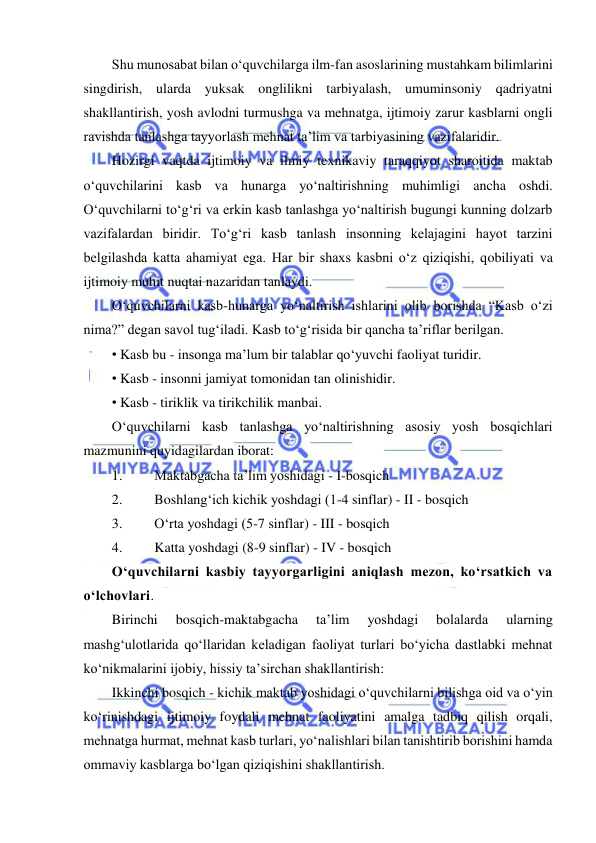  
 
Shu munosabat bilan o‘quvchilarga ilm-fan asoslarining mustahkam bilimlarini 
singdirish, ularda yuksak onglilikni tarbiyalash, umuminsoniy qadriyatni 
shakllantirish, yosh avlodni turmushga va mehnatga, ijtimoiy zarur kasblarni ongli 
ravishda tanlashga tayyorlash mehnat ta’lim va tarbiyasining vazifalaridir. 
Hozirgi vaqtda ijtimoiy va ilmiy texnikaviy taraqqiyot sharoitida maktab 
o‘quvchilarini kasb va hunarga yo‘naltirishning muhimligi ancha oshdi. 
O‘quvchilarni to‘g‘ri va erkin kasb tanlashga yo‘naltirish bugungi kunning dolzarb 
vazifalardan biridir. To‘g‘ri kasb tanlash insonning kelajagini hayot tarzini 
belgilashda katta ahamiyat ega. Har bir shaxs kasbni o‘z qiziqishi, qobiliyati va 
ijtimoiy muhit nuqtai nazaridan tanlaydi. 
O‘quvchilarni kasb-hunarga yo‘naltirish ishlarini olib borishda “Kasb o‘zi 
nima?” degan savol tug‘iladi. Kasb to‘g‘risida bir qancha ta’riflar berilgan. 
• Kasb bu - insonga ma’lum bir talablar qo‘yuvchi faoliyat turidir. 
• Kasb - insonni jamiyat tomonidan tan olinishidir. 
• Kasb - tiriklik va tirikchilik manbai. 
O‘quvchilarni kasb tanlashga yo‘naltirishning asosiy yosh bosqichlari 
mazmunini quyidagilardan iborat: 
1. 
Maktabgacha ta’lim yoshidagi - I-bosqich 
2. 
Boshlang‘ich kichik yoshdagi (1-4 sinflar) - II - bosqich 
3. 
O‘rta yoshdagi (5-7 sinflar) - III - bosqich 
4. 
Katta yoshdagi (8-9 sinflar) - IV - bosqich 
O‘quvchilarni kasbiy tayyorgarligini aniqlash mezon, ko‘rsatkich va 
o‘lchovlari. 
Birinchi 
bosqich-maktabgacha 
ta’lim 
yoshdagi 
bolalarda 
ularning 
mashg‘ulotlarida qo‘llaridan keladigan faoliyat turlari bo‘yicha dastlabki mehnat 
ko‘nikmalarini ijobiy, hissiy ta’sirchan shakllantirish: 
Ikkinchi bosqich - kichik maktab yoshidagi o‘quvchilarni bilishga oid va o‘yin 
ko‘rinishdagi ijtimoiy foydali mehnat faoliyatini amalga tadbiq qilish orqali, 
mehnatga hurmat, mehnat kasb turlari, yo‘nalishlari bilan tanishtirib borishini hamda 
ommaviy kasblarga bo‘lgan qiziqishini shakllantirish. 
