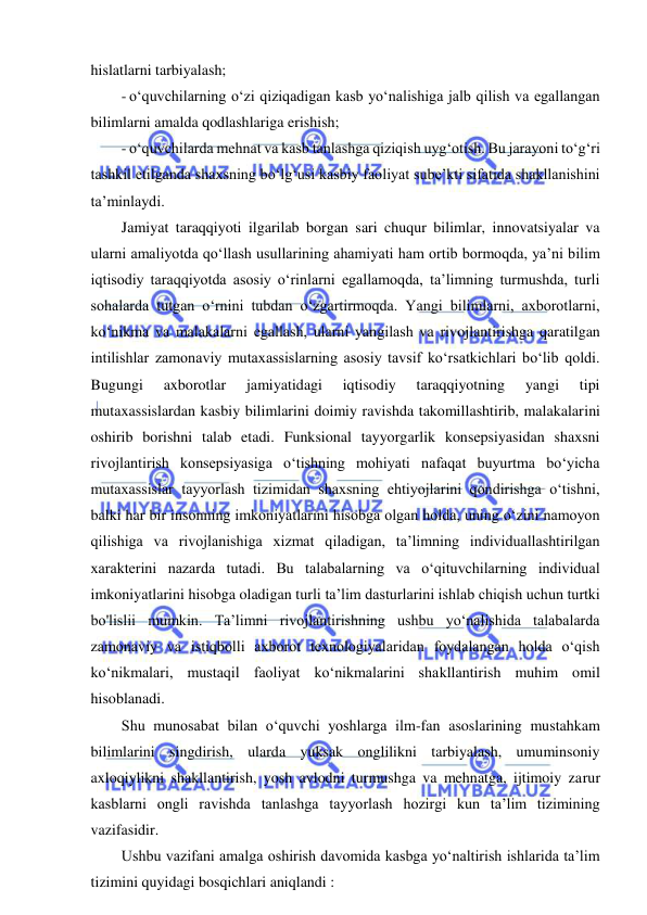  
 
hislatlarni tarbiyalash; 
- o‘quvchilarning o‘zi qiziqadigan kasb yo‘nalishiga jalb qilish va egallangan 
bilimlarni amalda qodlashlariga erishish; 
- o‘quvchilarda mehnat va kasb tanlashga qiziqish uyg‘otish. Bu jarayoni to‘g‘ri 
tashkil etilganda shaxsning bo‘lg‘usi kasbiy faoliyat sube’kti sifatida shakllanishini 
ta’minlaydi. 
Jamiyat taraqqiyoti ilgarilab borgan sari chuqur bilimlar, innovatsiyalar va 
ularni amaliyotda qo‘llash usullarining ahamiyati ham ortib bormoqda, ya’ni bilim 
iqtisodiy taraqqiyotda asosiy o‘rinlarni egallamoqda, ta’limning turmushda, turli 
sohalarda tutgan o‘rnini tubdan o‘zgartirmoqda. Yangi bilimlarni, axborotlarni, 
ko‘nikma va malakalarni egallash, ularni yangilash va rivojlantirishga qaratilgan 
intilishlar zamonaviy mutaxassislarning asosiy tavsif ko‘rsatkichlari bo‘lib qoldi. 
Bugungi 
axborotlar 
jamiyatidagi 
iqtisodiy 
taraqqiyotning 
yangi 
tipi 
mutaxassislardan kasbiy bilimlarini doimiy ravishda takomillashtirib, malakalarini 
oshirib borishni talab etadi. Funksional tayyorgarlik konsepsiyasidan shaxsni 
rivojlantirish konsepsiyasiga o‘tishning mohiyati nafaqat buyurtma bo‘yicha 
mutaxassislar tayyorlash tizimidan shaxsning ehtiyojlarini qondirishga o‘tishni, 
balki har bir insonning imkoniyatlarini hisobga olgan holda, uning o‘zini namoyon 
qilishiga va rivojlanishiga xizmat qiladigan, ta’limning individuallashtirilgan 
xarakterini nazarda tutadi. Bu talabalarning va o‘qituvchilarning individual 
imkoniyatlarini hisobga oladigan turli ta’lim dasturlarini ishlab chiqish uchun turtki 
bo'lislii mumkin. Ta’limni rivojlantirishning ushbu yo‘nalishida talabalarda 
zamonaviy va istiqbolli axborot texnologiyalaridan foydalangan holda o‘qish 
ko‘nikmalari, mustaqil faoliyat ko‘nikmalarini shakllantirish muhim omil 
hisoblanadi. 
Shu munosabat bilan o‘quvchi yoshlarga ilm-fan asoslarining mustahkam 
bilimlarini singdirish, ularda yuksak onglilikni tarbiyalash, umuminsoniy 
axloqiylikni shakllantirish, yosh avlodni turmushga va mehnatga, ijtimoiy zarur 
kasblarni ongli ravishda tanlashga tayyorlash hozirgi kun ta’lim tizimining 
vazifasidir. 
Ushbu vazifani amalga oshirish davomida kasbga yo‘naltirish ishlarida ta’lim 
tizimini quyidagi bosqichlari aniqlandi : 
