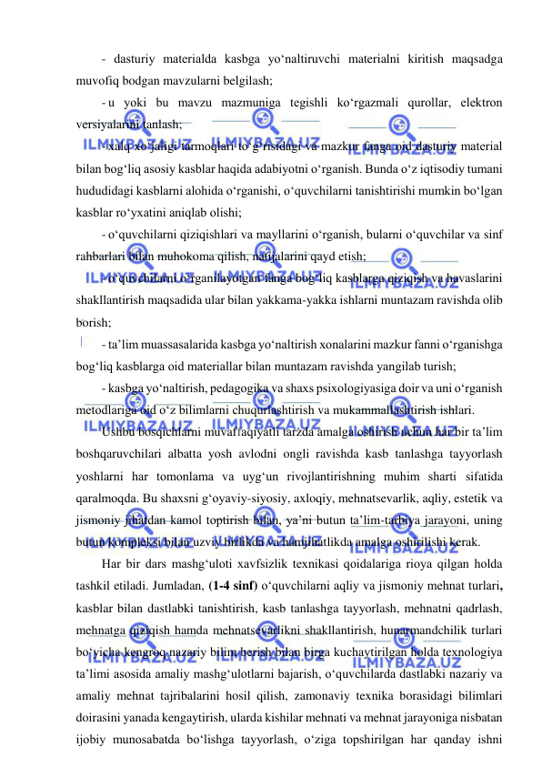  
 
- dasturiy materialda kasbga yo‘naltiruvchi materialni kiritish maqsadga 
muvofiq bodgan mavzularni belgilash; 
- u yoki bu mavzu mazmuniga tegishli ko‘rgazmali qurollar, elektron 
versiyalarini tanlash; 
- xalq xo‘jaligi tarmoqlari to‘g‘risidagi va mazkur fanga oid dasturiy material 
bilan bog‘liq asosiy kasblar haqida adabiyotni o‘rganish. Bunda o‘z iqtisodiy tumani 
hududidagi kasblarni alohida o‘rganishi, o‘quvchilarni tanishtirishi mumkin bo‘lgan 
kasblar ro‘yxatini aniqlab olishi; 
- o‘quvchilarni qiziqishlari va mayllarini o‘rganish, bularni o‘quvchilar va sinf 
rahbarlari bilan muhokoma qilish, natijalarini qayd etish; 
- o‘quvchilarni o‘rganilayotgan fanga bog‘liq kasblarga qiziqish va havaslarini 
shakllantirish maqsadida ular bilan yakkama-yakka ishlarni muntazam ravishda olib 
borish; 
- ta’lim muassasalarida kasbga yo‘naltirish xonalarini mazkur fanni o‘rganishga 
bog‘liq kasblarga oid materiallar bilan muntazam ravishda yangilab turish; 
- kasbga yo‘naltirish, pedagogika va shaxs psixologiyasiga doir va uni o‘rganish 
metodlariga oid o‘z bilimlarni chuqurlashtirish va mukammallashtirish ishlari. 
Ushbu bosqichlarni muvaffaqiyatli tarzda amalga oshirish uchun har bir ta’lim 
boshqaruvchilari albatta yosh avlodni ongli ravishda kasb tanlashga tayyorlash 
yoshlarni har tomonlama va uyg‘un rivojlantirishning muhim sharti sifatida 
qaralmoqda. Bu shaxsni g‘oyaviy-siyosiy, axloqiy, mehnatsevarlik, aqliy, estetik va 
jismoniy jihatdan kamol toptirish bilan, ya’ni butun ta’lim-tarbiya jarayoni, uning 
butun kompleksi bilan uzviy birlikda va hamjihatlikda amalga oshirilishi kerak. 
Har bir dars mashg‘uloti xavfsizlik texnikasi qoidalariga rioya qilgan holda 
tashkil etiladi. Jumladan, (1-4 sinf) o‘quvchilarni aqliy va jismoniy mehnat turlari, 
kasblar bilan dastlabki tanishtirish, kasb tanlashga tayyorlash, mehnatni qadrlash, 
mehnatga qiziqish hamda mehnatsevarlikni shakllantirish, hunarmandchilik turlari 
bo‘yicha kengroq nazariy bilim berish bilan birga kuchaytirilgan holda texnologiya 
ta’limi asosida amaliy mashg‘ulotlarni bajarish, o‘quvchilarda dastlabki nazariy va 
amaliy mehnat tajribalarini hosil qilish, zamonaviy texnika borasidagi bilimlari 
doirasini yanada kengaytirish, ularda kishilar mehnati va mehnat jarayoniga nisbatan 
ijobiy munosabatda bo‘lishga tayyorlash, o‘ziga topshirilgan har qanday ishni 
