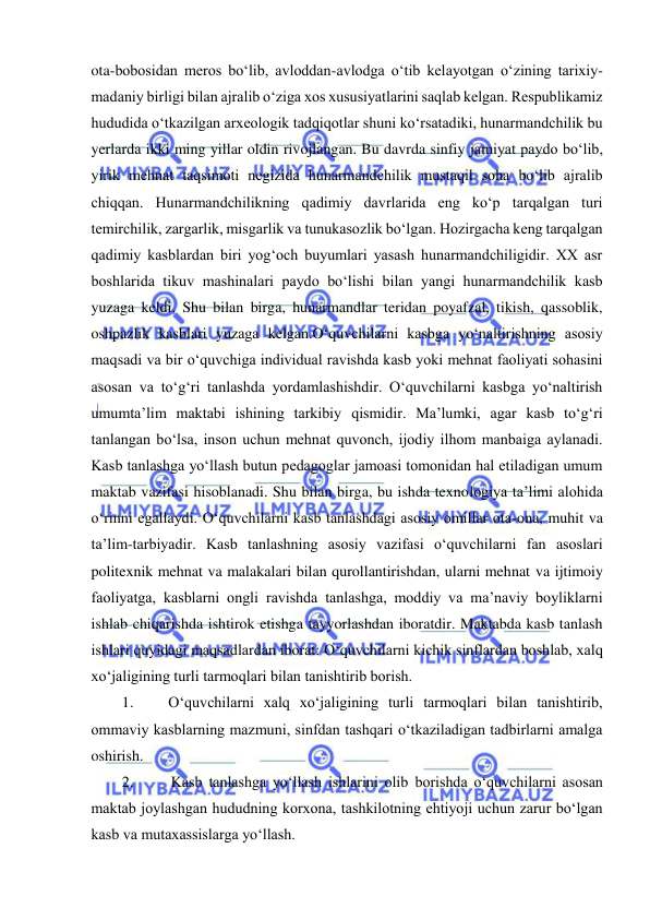  
 
ota-bobosidan meros bo‘lib, avloddan-avlodga o‘tib kelayotgan o‘zining tarixiy- 
madaniy birligi bilan ajralib o‘ziga xos xususiyatlarini saqlab kelgan. Respublikamiz 
hududida o‘tkazilgan arxeologik tadqiqotlar shuni ko‘rsatadiki, hunarmandchilik bu 
yerlarda ikki ming yillar oldin rivojlangan. Bu davrda sinfiy jamiyat paydo bo‘lib, 
yirik mehnat taqsimoti negizida hunarmandchilik mustaqil soha bo‘lib ajralib 
chiqqan. Hunarmandchilikning qadimiy davrlarida eng ko‘p tarqalgan turi 
temirchilik, zargarlik, misgarlik va tunukasozlik bo‘lgan. Hozirgacha keng tarqalgan 
qadimiy kasblardan biri yog‘och buyumlari yasash hunarmandchiligidir. XX asr 
boshlarida tikuv mashinalari paydo bo‘lishi bilan yangi hunarmandchilik kasb 
yuzaga keldi. Shu bilan birga, hunarmandlar teridan poyafzal, tikish, qassoblik, 
oshpazlik kasblari yuzaga kelgan.O‘quvchilarni kasbga yo‘naltirishning asosiy 
maqsadi va bir o‘quvchiga individual ravishda kasb yoki mehnat faoliyati sohasini 
asosan va to‘g‘ri tanlashda yordamlashishdir. O‘quvchilarni kasbga yo‘naltirish 
umumta’lim maktabi ishining tarkibiy qismidir. Ma’lumki, agar kasb to‘g‘ri 
tanlangan bo‘lsa, inson uchun mehnat quvonch, ijodiy ilhom manbaiga aylanadi. 
Kasb tanlashga yo‘llash butun pedagoglar jamoasi tomonidan hal etiladigan umum 
maktab vazifasi hisoblanadi. Shu bilan birga, bu ishda texnologiya ta’limi alohida 
o‘rinni egallaydi. O‘quvchilarni kasb tanlashdagi asosiy omillar ota-ona, muhit va 
ta’lim-tarbiyadir. Kasb tanlashning asosiy vazifasi o‘quvchilarni fan asoslari 
politexnik mehnat va malakalari bilan qurollantirishdan, ularni mehnat va ijtimoiy 
faoliyatga, kasblarni ongli ravishda tanlashga, moddiy va ma’naviy boyliklarni 
ishlab chiqarishda ishtirok etishga tayyorlashdan iboratdir. Maktabda kasb tanlash 
ishlari quyidagi maqsadlardan iborat: O‘quvchilarni kichik sinflardan boshlab, xalq 
xo‘jaligining turli tarmoqlari bilan tanishtirib borish. 
1. 
O‘quvchilarni xalq xo‘jaligining turli tarmoqlari bilan tanishtirib, 
ommaviy kasblarning mazmuni, sinfdan tashqari o‘tkaziladigan tadbirlarni amalga 
oshirish. 
2. 
Kasb tanlashga yo‘llash ishlarini olib borishda o‘quvchilarni asosan 
maktab joylashgan hududning korxona, tashkilotning ehtiyoji uchun zarur bo‘lgan 
kasb va mutaxassislarga yo‘llash. 
