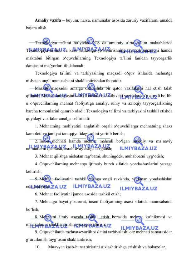  
 
Amaliy vazifa – buyum, narsa, namunalar asosida zaruriy vazifalarni amalda 
bajara olish. 
 
Texnologiya ta`limi bo‘yicha DTS da umumiy o‘rta ta’lim maktablarida 
Texnologiya ta`limi va kasb tanlashga yo‘naltirishning tayanch mazmuni hamda 
maktabni bitirgan o‘quvchilarning Texnologiya ta`limi fanidan tayyorgarlik 
darajasini me’yorlari ifodalanadi.  
Texnologiya ta`limi va tarbiyasining maqsadi o‘quv ishlarida mehnatga 
nisbatan ongli munosabatni shakllantirishdan iboratdir. 
Mazkur maqsadni amalga oshirishda bir qator vazifalarni hal etish talab 
qilinadi. Mehnat tarbiyasini tashkil etishda hal etiluvchi vazifalar ko‘p qirrali bo‘lib, 
u o‘quvchilarning mehnat faoliyatiga amaliy, ruhiy va axloqiy tayyorgarlikning 
barcha tomonlarini qamrab oladi. Texnologiya ta`limi va tarbiyasini tashkil etishda 
quyidagi vazifalar amalga oshiriladi: 
1. Mehnatning mohiyatini anglatish orqali o‘quvchilarga mehnatning shaxs 
kamoloti va jamiyat taraqqiyotidagi rolini yoritib berish; 
2. Inson mehnati hamda mehnat mahsuli bo‘lgan moddiy va ma’naviy 
ne’matlarni qadrlash, asrab-avaylashga o‘rgatish; 
3. Mehnat qilishga nisbatan rag‘batni, shuningdek, muhabbatni uyg‘otish; 
4. O‘quvchilarning mehnatga ijtimoiy burch sifatida yondashuvlarini yuzaga 
keltirish; 
5. Mehnat faoliyatini tashkil etishga ongli ravishda, vijdonan yondashishni 
odatlantirish; 
6. Mehnat faoliyatini jamoa asosida tashkil etish; 
7. Mehnatga hayotiy zururat, inson faoliyatining asosi sifatida munosabatda 
bo‘lish; 
8. Mehnatni ilmiy asosda tashkil etish borasida mehnat ko‘nikmasi va 
malakalarini shakllantirishni yuzaga keltirish; 
9. O‘quvchilarda mehnatsevarlik xislatini tarbiyalash; o‘z mehnati samarasidan 
g‘ururlanish tuyg‘usini shakllantirish; 
10. 
Muayyan kasb-hunar sirlarini o‘zlashtirishga erishish va hokazolar. 
