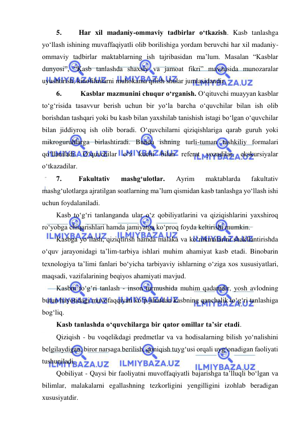  
 
5. 
Har xil madaniy-ommaviy tadbirlar o‘tkazish. Kasb tanlashga 
yo‘llash ishining muvaffaqiyatli olib borilishiga yordam beruvchi har xil madaniy-
ommaviy tadbirlar maktablarning ish tajribasidan ma’lum. Masalan “Kasblar 
dunyosi”, “Kasb tanlashda shaxsiy va jamoat fikri” mavzusida munozaralar 
uyushtirish, kinofilmlarni muhokama qilish shular jumlasidandir. 
6. 
Kasblar mazmunini chuqur o‘rganish. O‘qituvchi muayyan kasblar 
to‘g‘risida tasavvur berish uchun bir yo‘la barcha o‘quvchilar bilan ish olib 
borishdan tashqari yoki bu kasb bilan yaxshilab tanishish istagi bo‘lgan o‘quvchilar 
bilan jiddiyroq ish olib boradi. O‘quvchilarni qiziqishlariga qarab guruh yoki 
mikroguruhlarga birlashtiradi. Bunda ishning turli-tuman tashkiliy formalari 
qo‘llaniladi. O‘quvchilar o‘z kuchi bilan referat yozadilar, ekskursiyalar 
o‘tkazadilar. 
7. 
Fakultativ 
mashg‘ulotlar. 
Ayrim 
maktablarda 
fakultativ 
mashg‘ulotlarga ajratilgan soatlarning ma’lum qismidan kasb tanlashga yo‘llash ishi 
uchun foydalaniladi. 
Kasb to‘g‘ri tanlanganda ular o‘z qobiliyatlarini va qiziqishlarini yaxshiroq 
ro‘yobga chiqarishlari hamda jamiyatga ko‘proq foyda keltirishi mumkin. 
Kasbga yo‘llash, qiziqtirish hamda malaka va ko‘nikmalarini shakllantirishda 
o‘quv jarayonidagi ta’lim-tarbiya ishlari muhim ahamiyat kasb etadi. Binobarin 
texnologiya ta’limi fanlari bo‘yicha tarbiyaviy ishlarning o‘ziga xos xususiyatlari, 
maqsadi, vazifalarining beqiyos ahamiyati mavjud. 
Kasbni to‘g‘ri tanlash - inson turmushida muhim qadamdir, yosh avlodning 
butun hayotidagi muvofaqqiyati ko‘p jihatdan kasbning qanchalik to‘g‘ri tanlashiga 
bog‘liq. 
Kasb tanlashda o‘quvchilarga bir qator omillar ta’sir etadi. 
Qiziqish - bu voqelikdagi predmetlar va va hodisalarning bilish yo‘nalishini 
belgilaydigan, biror narsaga berilish, qoniqish tuyg‘usi orqali uyg‘onadigan faoliyati 
tushuniladi. 
Qobiliyat - Qaysi bir faoliyatni muvoffaqiyatli bajarishga ta’lluqli bo‘lgan va 
bilimlar, malakalarni egallashning tezkorligini yengilligini izohlab beradigan 
xususiyatdir. 
