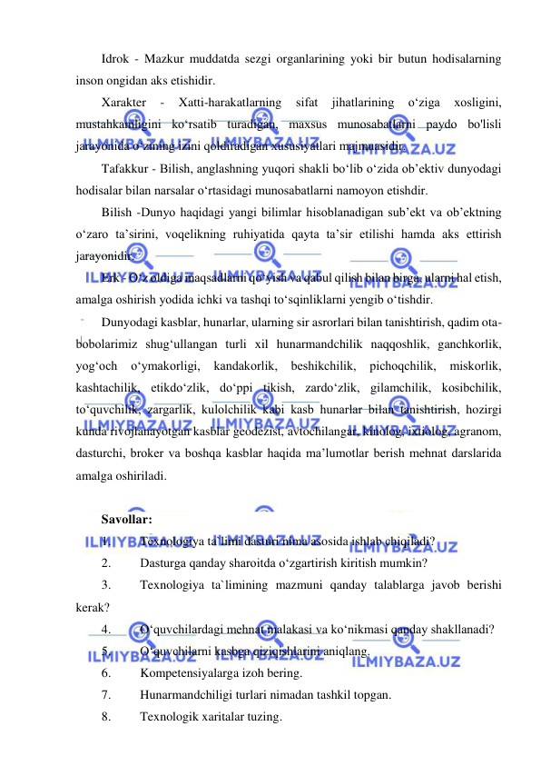  
 
Idrok - Mazkur muddatda sezgi organlarining yoki bir butun hodisalarning 
inson ongidan aks etishidir. 
Xarakter 
- 
Xatti-harakatlarning 
sifat 
jihatlarining 
o‘ziga 
xosligini, 
mustahkamligini ko‘rsatib turadigan, maxsus munosabatlarni paydo bo'lisli 
jarayonida o‘zining izini qoldiradigan xususiyatlari majmuasidir. 
Tafakkur - Bilish, anglashning yuqori shakli bo‘lib o‘zida ob’ektiv dunyodagi 
hodisalar bilan narsalar o‘rtasidagi munosabatlarni namoyon etishdir. 
Bilish -Dunyo haqidagi yangi bilimlar hisoblanadigan sub’ekt va ob’ektning 
o‘zaro ta’sirini, voqelikning ruhiyatida qayta ta’sir etilishi hamda aks ettirish 
jarayonidir. 
Erk - O‘z oldiga maqsadlarni qo‘yish va qabul qilish bilan birga, ularni hal etish, 
amalga oshirish yodida ichki va tashqi to‘sqinliklarni yengib o‘tishdir. 
Dunyodagi kasblar, hunarlar, ularning sir asrorlari bilan tanishtirish, qadim ota-
bobolarimiz shug‘ullangan turli xil hunarmandchilik naqqoshlik, ganchkorlik, 
yog‘och o‘ymakorligi, kandakorlik, beshikchilik, pichoqchilik, miskorlik, 
kashtachilik, etikdo‘zlik, do‘ppi tikish, zardo‘zlik, gilamchilik, kosibchilik, 
to‘quvchilik, zargarlik, kulolchilik kabi kasb hunarlar bilan tanishtirish, hozirgi 
kunda rivojlanayotgan kasblar geodezist, avtochilangar, kinolog, ixtiolog, agranom, 
dasturchi, broker va boshqa kasblar haqida ma’lumotlar berish mehnat darslarida 
amalga oshiriladi. 
 
Savollar: 
1. 
Texnologiya ta`limi dasturi nima asosida ishlab chiqiladi? 
2. 
Dasturga qanday sharoitda o‘zgartirish kiritish mumkin? 
3. 
Texnologiya ta`limining mazmuni qanday talablarga javob berishi 
kerak? 
4. 
O‘quvchilardagi mehnat malakasi va ko‘nikmasi qanday shakllanadi? 
5. 
O‘quvchilarni kasbga qiziqishlarini aniqlang. 
6. 
Kompetensiyalarga izoh bering. 
7. 
Hunarmandchiligi turlari nimadan tashkil topgan. 
8. 
Texnologik xaritalar tuzing. 
 
