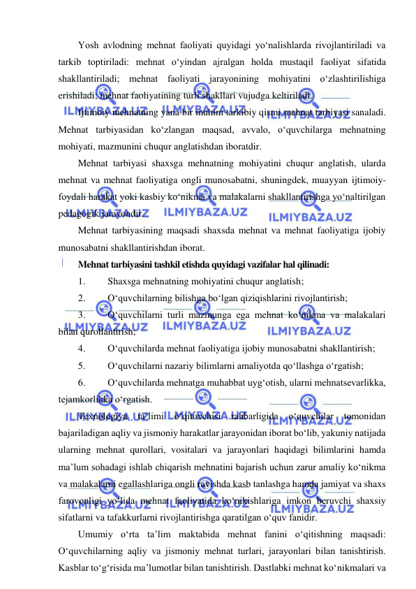  
 
Yosh avlodning mehnat faoliyati quyidagi yo‘nalishlarda rivojlantiriladi va 
tarkib toptiriladi: mehnat o‘yindan ajralgan holda mustaqil faoliyat sifatida 
shakllantiriladi; mehnat faoliyati jarayonining mohiyatini o‘zlashtirilishiga 
erishiladi; mehnat faoliyatining turli shakllari vujudga keltiriladi. 
Ijtimoiy mehnatning yana bir muhim tarkibiy qismi mehnat tarbiyasi sanaladi. 
Mehnat tarbiyasidan ko‘zlangan maqsad, avvalo, o‘quvchilarga mehnatning 
mohiyati, mazmunini chuqur anglatishdan iboratdir.  
Mehnat tarbiyasi shaxsga mehnatning mohiyatini chuqur anglatish, ularda 
mehnat va mehnat faoliyatiga ongli munosabatni, shuningdek, muayyan ijtimoiy-
foydali harakat yoki kasbiy ko‘nikma va malakalarni shakllantirishga yo‘naltirilgan 
pedagogik jarayondir. 
Mehnat tarbiyasining maqsadi shaxsda mehnat va mehnat faoliyatiga ijobiy 
munosabatni shakllantirishdan iborat.  
Mehnat tarbiyasini tashkil etishda quyidagi vazifalar hal qilinadi: 
1. 
Shaxsga mehnatning mohiyatini chuqur anglatish; 
2. 
O‘quvchilarning bilishga bo‘lgan qiziqishlarini rivojlantirish; 
3. 
O‘quvchilarni turli mazmunga ega mehnat ko‘nikma va malakalari 
bilan qurollantirish; 
4. 
O‘quvchilarda mehnat faoliyatiga ijobiy munosabatni shakllantirish; 
5. 
O‘quvchilarni nazariy bilimlarni amaliyotda qo‘llashga o‘rgatish; 
6. 
O‘quvchilarda mehnatga muhabbat uyg‘otish, ularni mehnatsevarlikka, 
tejamkorlikka o‘rgatish. 
Texnologiya 
ta`limi o‘qituvchisi rahbarligida o‘quvchilar 
tomonidan 
bajariladigan aqliy va jismoniy harakatlar jarayonidan iborat bo‘lib, yakuniy natijada 
ularning mehnat qurollari, vositalari va jarayonlari haqidagi bilimlarini hamda 
ma’lum sohadagi ishlab chiqarish mehnatini bajarish uchun zarur amaliy ko‘nikma 
va malakalarni egallashlariga ongli ravishda kasb tanlashga hamda jamiyat va shaxs 
farovonligi yo‘lida mehnat faoliyatida ko‘nikishlariga imkon beruvchi shaxsiy 
sifatlarni va tafakkurlarni rivojlantirishga qaratilgan o‘quv fanidir.  
Umumiy o‘rta ta’lim maktabida mehnat fanini o‘qitishning maqsadi: 
O‘quvchilarning aqliy va jismoniy mehnat turlari, jarayonlari bilan tanishtirish. 
Kasblar to‘g‘risida ma’lumotlar bilan tanishtirish. Dastlabki mehnat ko‘nikmalari va 
