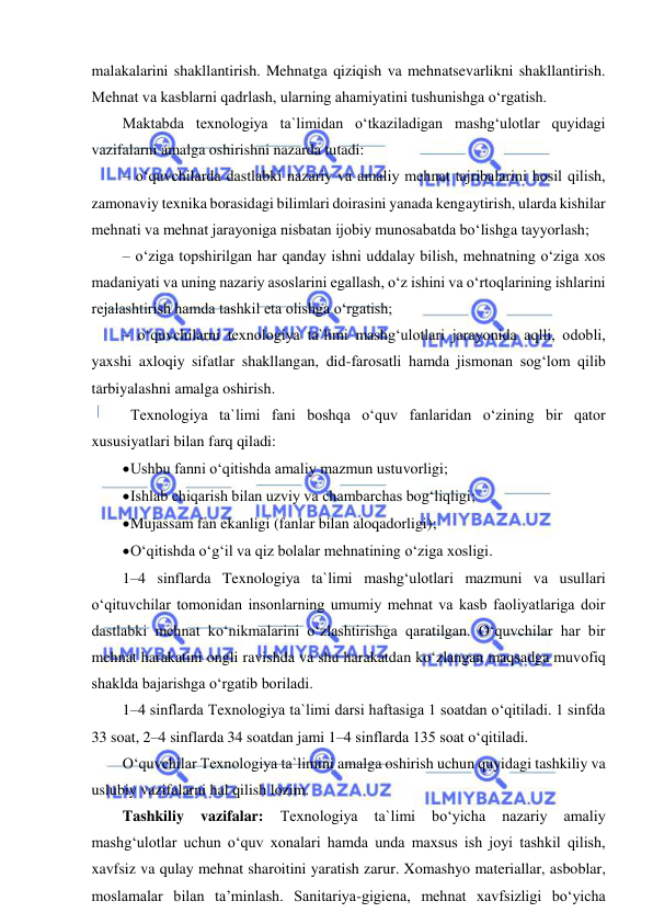  
 
malakalarini shakllantirish. Mehnatga qiziqish va mehnatsevarlikni shakllantirish. 
Mehnat va kasblarni qadrlash, ularning ahamiyatini tushunishga o‘rgatish.  
Maktabda texnologiya ta`limidan o‘tkaziladigan mashg‘ulotlar quyidagi 
vazifalarni amalga oshirishni nazarda tutadi: 
– o‘quvchilarda dastlabki nazariy va amaliy mehnat tajribalarini hosil qilish, 
zamonaviy texnika borasidagi bilimlari doirasini yanada kengaytirish, ularda kishilar 
mehnati va mehnat jarayoniga nisbatan ijobiy munosabatda bo‘lishga tayyorlash; 
– o‘ziga topshirilgan har qanday ishni uddalay bilish, mehnatning o‘ziga xos 
madaniyati va uning nazariy asoslarini egallash, o‘z ishini va o‘rtoqlarining ishlarini 
rejalashtirish hamda tashkil eta olishga o‘rgatish; 
– o‘quvchilarni texnologiya ta`limi mashg‘ulotlari jarayonida aqlli, odobli, 
yaxshi axloqiy sifatlar shakllangan, did-farosatli hamda jismonan sog‘lom qilib 
tarbiyalashni amalga oshirish. 
 Texnologiya ta`limi fani boshqa o‘quv fanlaridan o‘zining bir qator 
xususiyatlari bilan farq qiladi:  
 Ushbu fanni o‘qitishda amaliy mazmun ustuvorligi; 
 Ishlab chiqarish bilan uzviy va chambarchas bog‘liqligi; 
 Mujassam fan ekanligi (fanlar bilan aloqadorligi); 
 O‘qitishda o‘g‘il va qiz bolalar mehnatining o‘ziga xosligi.  
1–4 sinflarda Texnologiya ta`limi mashg‘ulotlari mazmuni va usullari 
o‘qituvchilar tomonidan insonlarning umumiy mehnat va kasb faoliyatlariga doir 
dastlabki mehnat ko‘nikmalarini o‘zlashtirishga qaratilgan. O‘quvchilar har bir 
mehnat harakatini ongli ravishda va shu harakatdan ko‘zlangan maqsadga muvofiq 
shaklda bajarishga o‘rgatib boriladi.  
1–4 sinflarda Texnologiya ta`limi darsi haftasiga 1 soatdan o‘qitiladi. 1 sinfda 
33 soat, 2–4 sinflarda 34 soatdan jami 1–4 sinflarda 135 soat o‘qitiladi.  
O‘quvchilar Texnologiya ta`limini amalga oshirish uchun quyidagi tashkiliy va 
uslubiy vazifalarni hal qilish lozim.  
Tashkiliy 
vazifalar: 
Texnologiya 
ta`limi 
bo‘yicha 
nazariy 
amaliy 
mashg‘ulotlar uchun o‘quv xonalari hamda unda maxsus ish joyi tashkil qilish, 
xavfsiz va qulay mehnat sharoitini yaratish zarur. Xomashyo materiallar, asboblar, 
moslamalar bilan ta’minlash. Sanitariya-gigiena, mehnat xavfsizligi bo‘yicha 
