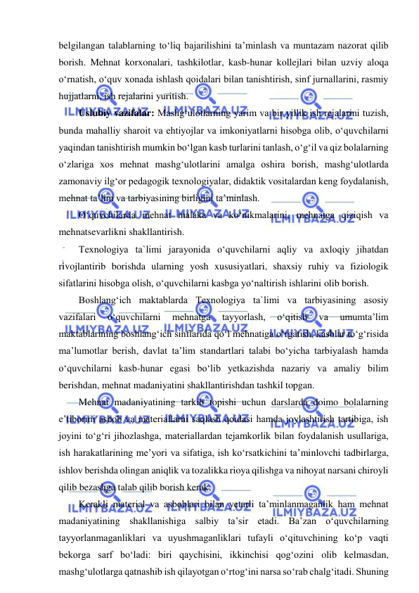  
 
belgilangan talablarning to‘liq bajarilishini ta’minlash va muntazam nazorat qilib 
borish. Mehnat korxonalari, tashkilotlar, kasb-hunar kollejlari bilan uzviy aloqa 
o‘rnatish, o‘quv xonada ishlash qoidalari bilan tanishtirish, sinf jurnallarini, rasmiy 
hujjatlarni, ish rejalarini yuritish.  
Uslubiy vazifalar: Mashg‘ulotlarning yarim va bir yillik ish rejalarini tuzish, 
bunda mahalliy sharoit va ehtiyojlar va imkoniyatlarni hisobga olib, o‘quvchilarni 
yaqindan tanishtirish mumkin bo‘lgan kasb turlarini tanlash, o‘g‘il va qiz bolalarning 
o‘zlariga xos mehnat mashg‘ulotlarini amalga oshira borish, mashg‘ulotlarda 
zamonaviy ilg‘or pedagogik texnologiyalar, didaktik vositalardan keng foydalanish, 
mehnat ta’lim va tarbiyasining birligini ta’minlash.  
O‘quvchilarda mehnat malaka va ko‘nikmalarini, mehnatga qiziqish va 
mehnatsevarlikni shakllantirish.  
Texnologiya ta`limi jarayonida o‘quvchilarni aqliy va axloqiy jihatdan 
rivojlantirib borishda ularning yosh xususiyatlari, shaxsiy ruhiy va fiziologik 
sifatlarini hisobga olish, o‘quvchilarni kasbga yo‘naltirish ishlarini olib borish.  
Boshlang‘ich maktablarda Texnologiya ta`limi va tarbiyasining asosiy 
vazifalari 
o‘quvchilarni 
mehnatga 
tayyorlash, 
o‘qitish 
va 
umumta’lim 
maktablarining boshlang‘ich sinflarida qo‘l mehnatiga o‘rgatish, kasblar to‘g‘risida 
ma’lumotlar berish, davlat ta’lim standartlari talabi bo‘yicha tarbiyalash hamda 
o‘quvchilarni kasb-hunar egasi bo‘lib yetkazishda nazariy va amaliy bilim 
berishdan, mehnat madaniyatini shakllantirishdan tashkil topgan. 
Mehnat madaniyatining tarkib topishi uchun darslarda doimo bolalarning 
e’tiborini asbob va materiallarni saqlash qoidasi hamda joylashtirish tartibiga, ish 
joyini to‘g‘ri jihozlashga, materiallardan tejamkorlik bilan foydalanish usullariga, 
ish harakatlarining me’yori va sifatiga, ish ko‘rsatkichini ta’minlovchi tadbirlarga, 
ishlov berishda olingan aniqlik va tozalikka rioya qilishga va nihoyat narsani chiroyli 
qilib bezashga talab qilib borish kerak. 
Kerakli material va asboblari bilan yetarli ta’minlanmaganlik ham mehnat 
madaniyatining shakllanishiga salbiy ta’sir etadi. Ba’zan o‘quvchilarning 
tayyorlanmaganliklari va uyushmaganliklari tufayli o‘qituvchining ko‘p vaqti 
bekorga sarf bo‘ladi: biri qaychisini, ikkinchisi qog‘ozini olib kelmasdan, 
mashg‘ulotlarga qatnashib ish qilayotgan o‘rtog‘ini narsa so‘rab chalg‘itadi. Shuning 
