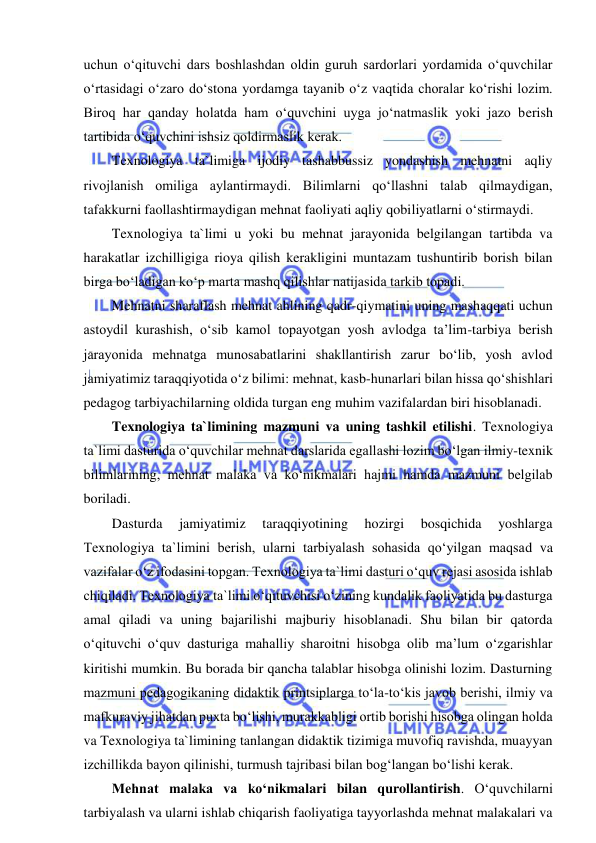  
 
uchun o‘qituvchi dars boshlashdan oldin guruh sardorlari yordamida o‘quvchilar 
o‘rtasidagi o‘zaro do‘stona yordamga tayanib o‘z vaqtida choralar ko‘rishi lozim. 
Biroq har qanday holatda ham o‘quvchini uyga jo‘natmaslik yoki jazo berish 
tartibida o‘quvchini ishsiz qoldirmaslik kerak. 
Texnologiya ta`limiga ijodiy tashabbussiz yondashish mehnatni aqliy 
rivojlanish omiliga aylantirmaydi. Bilimlarni qo‘llashni talab qilmaydigan, 
tafakkurni faollashtirmaydigan mehnat faoliyati aqliy qobiliyatlarni o‘stirmaydi. 
Texnologiya ta`limi u yoki bu mehnat jarayonida belgilangan tartibda va 
harakatlar izchilligiga rioya qilish kerakligini muntazam tushuntirib borish bilan 
birga bo‘ladigan ko‘p marta mashq qilishlar natijasida tarkib topadi. 
Mehnatni sharaflash mehnat ahlining qadr-qiymatini uning mashaqqati uchun 
astoydil kurashish, o‘sib kamol topayotgan yosh avlodga ta’lim-tarbiya berish 
jarayonida mehnatga munosabatlarini shakllantirish zarur bo‘lib, yosh avlod 
jamiyatimiz taraqqiyotida o‘z bilimi: mehnat, kasb-hunarlari bilan hissa qo‘shishlari 
pedagog tarbiyachilarning oldida turgan eng muhim vazifalardan biri hisoblanadi. 
Texnologiya ta`limining mazmuni va uning tashkil etilishi. Texnologiya 
ta`limi dasturida o‘quvchilar mehnat darslarida egallashi lozim bo‘lgan ilmiy-texnik 
bilimlarining, mehnat malaka va ko‘nikmalari hajmi hamda mazmuni belgilab 
boriladi.  
Dasturda 
jamiyatimiz 
taraqqiyotining 
hozirgi 
bosqichida 
yoshlarga 
Texnologiya ta`limini berish, ularni tarbiyalash sohasida qo‘yilgan maqsad va 
vazifalar o‘z ifodasini topgan. Texnologiya ta`limi dasturi o‘quv rejasi asosida ishlab 
chiqiladi. Texnologiya ta`limi o‘qituvchisi o‘zining kundalik faoliyatida bu dasturga 
amal qiladi va uning bajarilishi majburiy hisoblanadi. Shu bilan bir qatorda 
o‘qituvchi o‘quv dasturiga mahalliy sharoitni hisobga olib ma’lum o‘zgarishlar 
kiritishi mumkin. Bu borada bir qancha talablar hisobga olinishi lozim. Dasturning 
mazmuni pedagogikaning didaktik printsiplarga to‘la-to‘kis javob berishi, ilmiy va 
mafkuraviy jihatdan puxta bo‘lishi, murakkabligi ortib borishi hisobga olingan holda 
va Texnologiya ta`limining tanlangan didaktik tizimiga muvofiq ravishda, muayyan 
izchillikda bayon qilinishi, turmush tajribasi bilan bog‘langan bo‘lishi kerak. 
Mehnat malaka va ko‘nikmalari bilan qurollantirish. O‘quvchilarni 
tarbiyalash va ularni ishlab chiqarish faoliyatiga tayyorlashda mehnat malakalari va 

