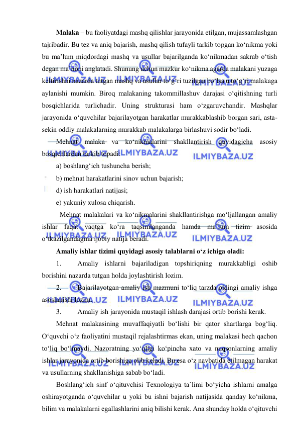  
 
Malaka – bu faoliyatdagi mashq qilishlar jarayonida еtilgan, mujassamlashgan 
tajribadir. Bu tez va aniq bajarish, mashq qilish tufayli tarkib topgan ko‘nikma yoki 
bu ma’lum miqdordagi mashq va usullar bajarilganda ko‘nikmadan sakrab o‘tish 
degan ma’noni anglatadi. Shunung uchun mazkur ko‘nikma agarda malakani yuzaga 
keltirishni nazarda tutgan mashq va usullar to‘g‘ri tuzilgan bo‘lsa u to‘g‘ri malakaga 
aylanishi mumkin. Biroq malakaning takommillashuv darajasi o‘qitishning turli 
bosqichlarida turlichadir. Uning strukturasi ham o‘zgaruvchandir. Mashqlar 
jarayonida o‘quvchilar bajarilayotgan harakatlar murakkablashib borgan sari, asta-
sekin oddiy malakalarning murakkab malakalarga birlashuvi sodir bo‘ladi. 
Mehnat malaka va ko‘nikmalarini shakllantirish quyidagicha asosiy 
bosqichlardan tarkib topadi: 
a) boshlang‘ich tushuncha berish; 
b) mehnat harakatlarini sinov uchun bajarish; 
d) ish harakatlari natijasi; 
e) yakuniy xulosa chiqarish. 
  Mehnat malakalari va ko‘nikmalarini shakllantirishga mo‘ljallangan amaliy 
ishlar faqat vaqtga ko‘ra taqsimlanganda hamda ma’lum tizim asosida 
o‘tkazilgandagina ijobiy natija beradi. 
Amaliy ishlar tizimi quyidagi asosiy talablarni o‘z ichiga oladi: 
1. 
Amaliy ishlarni bajariladigan topshiriqning murakkabligi oshib 
borishini nazarda tutgan holda joylashtirish lozim. 
2. 
Bajarilayotgan amaliy ish mazmuni to‘liq tarzda oldingi amaliy ishga 
asoslanishi lozim. 
3. 
Amaliy ish jarayonida mustaqil ishlash darajasi ortib borishi kerak. 
Mehnat malakasining muvaffaqiyatli bo‘lishi bir qator shartlarga bog‘liq. 
O‘quvchi o‘z faoliyatini mustaqil rejalashtirmas ekan, uning malakasi hech qachon 
to‘liq bo‘lmaydi. Nazoratning yo‘qligi ko‘pincha xato va nuqsonlarning amaliy 
ishlar jarayonida ortib borishiga olib keladi. Bu esa o‘z navbatida еtilmagan harakat 
va usullarning shakllanishiga sabab bo‘ladi. 
Boshlang‘ich sinf o‘qituvchisi Texnologiya ta`limi bo‘yicha ishlarni amalga 
oshirayotganda o‘quvchilar u yoki bu ishni bajarish natijasida qanday ko‘nikma, 
bilim va malakalarni egallashlarini aniq bilishi kerak. Ana shunday holda o‘qituvchi 
