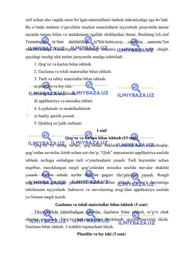  
 
sinf uchun shu vaqtda zarur bo‘lgan materiallarni tanlash imkoniyatiga ega bo‘ladi. 
Bu o‘rinda muhimi o‘quvchilar mazkur materiallarni tayyorlash jarayonida dastur 
nazarda tutgan bilim va malakalarni egallab olishlaridan iborat. Boshlang‘ich sinf 
Texnologiya 
ta`limi 
darslaridagi 
ta’lim-tarbiyaviy 
vazifalar 
umumta’lim 
maktablaridagi Texnologiya ta`limining umumiy vazifalaridan kelib chiqib, 
quyidagi mashg‘ulot turlari jarayonida amalga oshiriladi: 
1. Qog‘oz va karton bilan ishlash. 
2. Gazlama va tolali materiallar bilan ishlash. 
3. Turli va tabiiy materiallar bilan ishlash: 
a) plastilin va loy ishi; 
b) urug‘lar bilan ishlash;  
d) applikatsiya va mozaika ishlari; 
4. Loyihalash va modellashtirish: 
a) badiiy qurish-yasash.  
5. Qishloq xo‘jalik mehnati. 
1-sinf 
Qog‘oz va karton bilan ishlash (13 soat) 
Qog‘oz va uning turlari, qog‘ozdan buklash usulida turli o‘yinchoqlar, 
qog‘ozdan savatcha, kitob uchun xat cho‘p, “Qish” manzarasini applikatsiya usulida 
ishlash, archaga osiladigan turli o‘yinchoqlarni yasash. Turli bayramlar uchun 
niqoblar, maydalangan rangli qog‘ozlardan mozaika usulida mevalar shaklini 
yasash. Karton sirtida uycha shaklini gugurt cho‘plaridan yasash. Rangli 
qog‘ozlardan qirqilgan geometrik shakllar bilan ishlash. Navro‘z bayramiga 
tabriknoma tayyorlash. Sabzavot va mevalarning urug‘idan applikatsiya usulida 
yo‘lsimon naqsh tuzish. 
Gazlama va tolali materiallar bilan ishlash (5 soat) 
Tikuvchilikda ishlatiladigan asboblar. Gazlama bilan ishlash, to‘g‘ri chok 
tikishni o‘rganish. To‘g‘ri chok turlaridan foydalanib, quyosh tasvirini tikish. 
Gazlama bilan ishlash. 2 teshikli tugmachani tikish. 
Plastilin va loy ishi (3 soat) 
