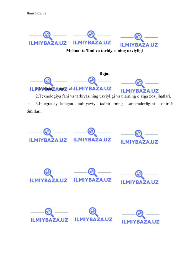 Ilmiybaza.uz 
 
 
 
 
 
Mehnat ta’limi va tarbiyasining uzviyligi 
 
 
Reja: 
 
1.Mehnatga munosabat.  
2.Texnologiya fani va tarbiyasining uzviyligi va ularning o’ziga xos jihatlari.  
3.Integratsiyalashgan 
tarbiyaviy tadbirlarning samaradorligini oshirish 
omillari. 
 
 
 
 
 
 
 
 
 
 
 
 
 
 
 
 
 
