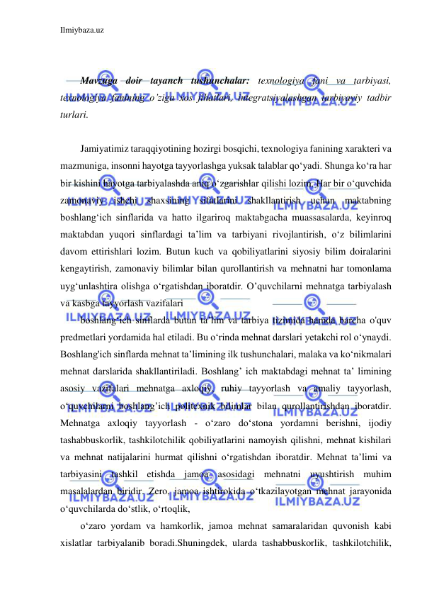 Ilmiybaza.uz 
 
 
 
Mavzuga doir tayanch tushunchalar: texnologiya fani va tarbiyasi, 
texnologiya fanining o’ziga xos jihatlari, integratsiyalashgan tarbiyaviy tadbir 
turlari. 
 
Jamiyatimiz taraqqiyotining hozirgi bosqichi, texnologiya fanining xarakteri va 
mazmuniga, insonni hayotga tayyorlashga yuksak talablar qo‘yadi. Shunga ko‘ra har 
bir kishini hayotga tarbiyalashda aniq o‘zgarishlar qilishi lozim. Har bir o‘quvchida 
zamonaviy ishchi shaxsining sifatlarini shakllantirish uchun maktabning 
boshlang‘ich sinflarida va hatto ilgariroq maktabgacha muassasalarda, keyinroq 
maktabdan yuqori sinflardagi ta’lim va tarbiyani rivojlantirish, o‘z bilimlarini 
davom ettirishlari lozim. Butun kuch va qobiliyatlarini siyosiy bilim doiralarini 
kengaytirish, zamonaviy bilimlar bilan qurollantirish va mehnatni har tomonlama 
uyg‘unlashtira olishga o‘rgatishdan iboratdir. О’quvchilarni mehnatga tarbiyalash 
va kasbga tayyorlash vazifalari 
boshlang‘ich sinflarda butun ta’lim va tarbiya tizimida hamda barcha o'quv 
predmetlari yordamida hal etiladi. Bu o‘rinda mehnat darslari yetakchi rol o‘ynaydi. 
Boshlang'ich sinflarda mehnat ta’limining ilk tushunchalari, malaka va ko‘nikmalari 
mehnat darslarida shakllantiriladi. Boshlang’ ich maktabdagi mehnat ta’ limining 
asosiy vazifalari mehnatga axloqiy, ruhiy tayyorlash va amaliy tayyorlash, 
о‘quvchilarni boshlang’ich politexnik bilimlar bilan qurollantirishdan iboratdir. 
Mehnatga axloqiy tayyorlash - o‘zaro do‘stona yordamni berishni, ijodiy 
tashabbuskorlik, tashkilotchilik qobiliyatlarini namoyish qilishni, mehnat kishilari 
va mehnat natijalarini hurmat qilishni o‘rgatishdan iboratdir. Mehnat ta’limi va 
tarbiyasini tashkil etishda jamoa asosidagi mehnatni uyushtirish muhim 
masalalardan biridir. Zero, jamoa ishtirokida o‘tkazilayotgan mehnat jarayonida 
o‘quvchilarda do‘stlik, o‘rtoqlik, 
o‘zaro yordam va hamkorlik, jamoa mehnat samaralaridan quvonish kabi 
xislatlar tarbiyalanib boradi.Shuningdek, ularda tashabbuskorlik, tashkilotchilik, 
