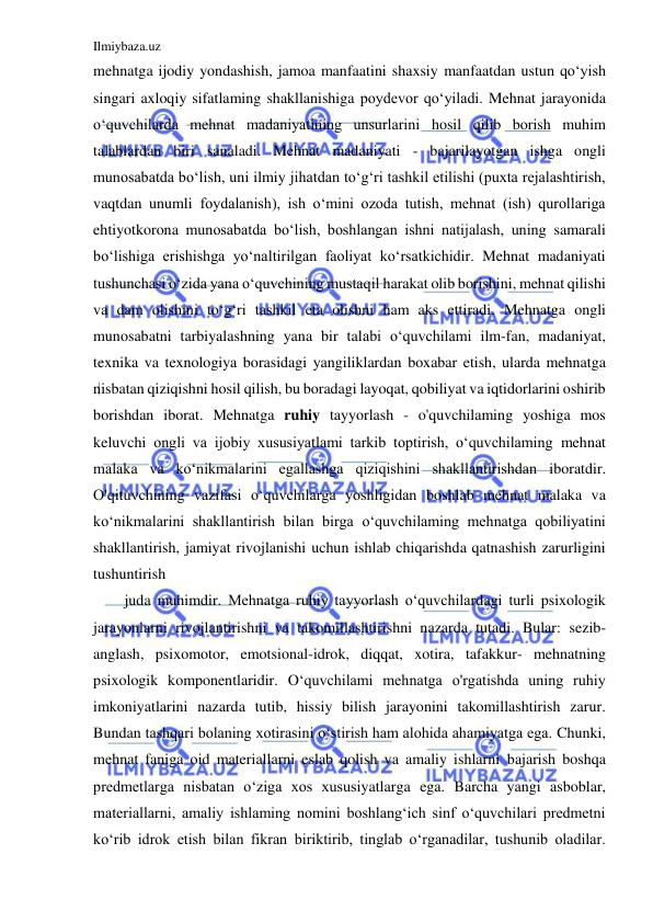 Ilmiybaza.uz 
 
mehnatga ijodiy yondashish, jamoa manfaatini shaxsiy manfaatdan ustun qo‘yish 
singari axloqiy sifatlaming shakllanishiga poydevor qo‘yiladi. Mehnat jarayonida 
o‘quvchilarda mehnat madaniyatining unsurlarini hosil qilib borish muhim 
talablardan biri sanaladi. Mehnat madaniyati - bajarilayotgan ishga ongli 
munosabatda bo‘lish, uni ilmiy jihatdan to‘g‘ri tashkil etilishi (puxta rejalashtirish, 
vaqtdan unumli foydalanish), ish o‘mini ozoda tutish, mehnat (ish) qurollariga 
ehtiyotkorona munosabatda bo‘lish, boshlangan ishni natijalash, uning samarali 
bo‘lishiga erishishga yo‘naltirilgan faoliyat ko‘rsatkichidir. Mehnat madaniyati 
tushunchasi o‘zida yana o‘quvchining mustaqil harakat olib borishini, mehnat qilishi 
va dam olishini to‘g‘ri tashkil eta olishni ham aks ettiradi. Mehnatga ongli 
munosabatni tarbiyalashning yana bir talabi o‘quvchilami ilm-fan, madaniyat, 
texnika va texnologiya borasidagi yangiliklardan boxabar etish, ularda mehnatga 
nisbatan qiziqishni hosil qilish, bu boradagi layoqat, qobiliyat va iqtidorlarini oshirib 
borishdan iborat. Mehnatga ruhiy tayyorlash - o'quvchilaming yoshiga mos 
keluvchi ongli va ijobiy xususiyatlami tarkib toptirish, o‘quvchilaming mehnat 
malaka va ko‘nikmalarini egallashga qiziqishini shakllantirishdan iboratdir. 
O'qituvchining vazifasi o‘quvchilarga yoshligidan boshlab mehnat malaka va 
ko‘nikmalarini shakllantirish bilan birga o‘quvchilaming mehnatga qobiliyatini 
shakllantirish, jamiyat rivojlanishi uchun ishlab chiqarishda qatnashish zarurligini 
tushuntirish 
juda muhimdir. Mehnatga ruhiy tayyorlash o‘quvchilardagi turli psixologik 
jarayonlarni rivojlantirishni va takomillashtirishni nazarda tutadi. Bular: sezib-
anglash, psixomotor, emotsional-idrok, diqqat, xotira, tafakkur- mehnatning 
psixologik komponentlaridir. O‘quvchilami mehnatga o'rgatishda uning ruhiy 
imkoniyatlarini nazarda tutib, hissiy bilish jarayonini takomillashtirish zarur. 
Bundan tashqari bolaning xotirasini o‘stirish ham alohida ahamiyatga ega. Chunki, 
mehnat faniga oid materiallarni eslab qolish va amaliy ishlarni bajarish boshqa 
predmetlarga nisbatan o‘ziga xos xususiyatlarga ega. Barcha yangi asboblar, 
materiallarni, amaliy ishlaming nomini boshlang‘ich sinf o‘quvchilari predmetni 
ko‘rib idrok etish bilan fikran biriktirib, tinglab o‘rganadilar, tushunib oladilar. 
