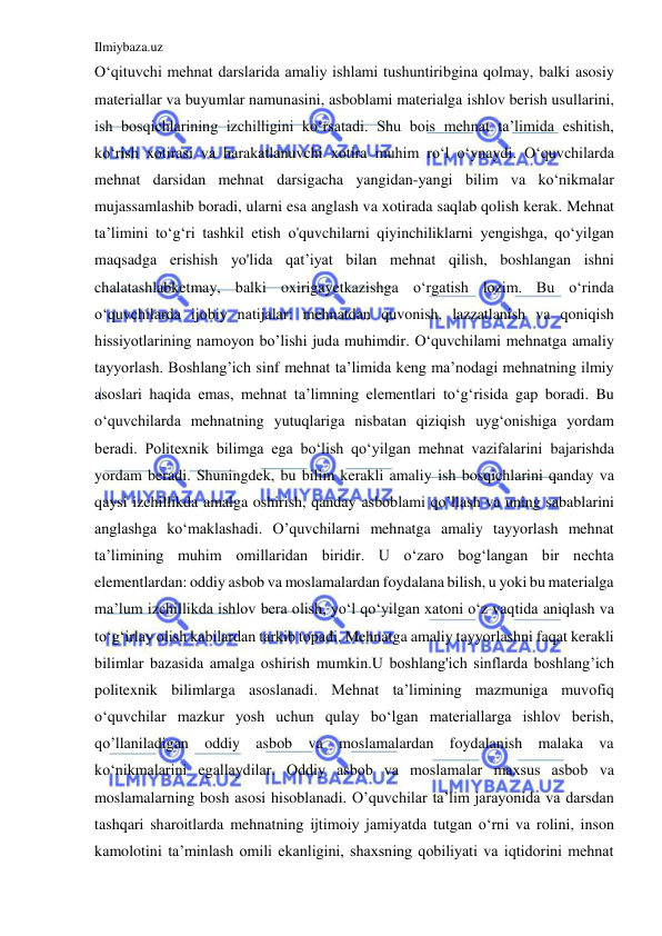 Ilmiybaza.uz 
 
O‘qituvchi mehnat darslarida amaliy ishlami tushuntiribgina qolmay, balki asosiy 
materiallar va buyumlar namunasini, asboblami materialga ishlov berish usullarini, 
ish bosqichlarining izchilligini ko‘rsatadi. Shu bois mehnat ta’limida eshitish, 
ko‘rish xotirasi va harakatlanuvchi xotira muhim ro‘l o‘ynaydi. O‘quvchilarda 
mehnat darsidan mehnat darsigacha yangidan-yangi bilim va ko‘nikmalar 
mujassamlashib boradi, ularni esa anglash va xotirada saqlab qolish kerak. Mehnat 
ta’limini to‘g‘ri tashkil etish о'quvchilarni qiyinchiliklarni yengishga, qo‘yilgan 
maqsadga erishish yo'lida qat’iyat bilan mehnat qilish, boshlangan ishni 
chalatashlabketmay, balki oxirigayetkazishga o‘rgatish lozim. Bu o‘rinda 
o‘quvchilarda ijobiy natijalar: mehnatdan quvonish, lazzatlanish va qoniqish 
hissiyotlarining namoyon bo’lishi juda muhimdir. О‘quvchilami mehnatga amaliy 
tayyorlash. Boshlang’ich sinf mehnat ta’limida keng ma’nodagi mehnatning ilmiy 
asoslari haqida emas, mehnat ta’limning elementlari to‘g‘risida gap boradi. Bu 
o‘quvchilarda mehnatning yutuqlariga nisbatan qiziqish uyg‘onishiga yordam 
beradi. Politexnik bilimga ega bo‘lish qo‘yilgan mehnat vazifalarini bajarishda 
yordam beradi. Shuningdek, bu bilim kerakli amaliy ish bosqichlarini qanday va 
qaysi izchillikda amalga oshirish, qanday asboblami qo’llash va uning sabablarini 
anglashga ko‘maklashadi. O’quvchilarni mehnatga amaliy tayyorlash mehnat 
ta’limining muhim omillaridan biridir. U o‘zaro bog‘langan bir nechta 
elementlardan: oddiy asbob va moslamalardan foydalana bilish, u yoki bu materialga 
ma’lum izchillikda ishlov bera olish, yo‘l qo‘yilgan xatoni o‘z vaqtida aniqlash va 
to‘g‘irlay olish kabilardan tarkib topadi. Mehnatga amaliy tayyorlashni faqat kerakli 
bilimlar bazasida amalga oshirish mumkin.U boshlang'ich sinflarda boshlang’ich 
politexnik bilimlarga asoslanadi. Mehnat ta’limining mazmuniga muvofiq 
o‘quvchilar mazkur yosh uchun qulay bo‘lgan materiallarga ishlov berish, 
qo’llaniladigan oddiy asbob va moslamalardan foydalanish malaka va 
ko‘nikmalarini egallaydilar. Oddiy asbob va moslamalar maxsus asbob va 
moslamalarning bosh asosi hisoblanadi. O’quvchilar ta’lim jarayonida va darsdan 
tashqari sharoitlarda mehnatning ijtimoiy jamiyatda tutgan o‘rni va rolini, inson 
kamolotini ta’minlash omili ekanligini, shaxsning qobiliyati va iqtidorini mehnat 
