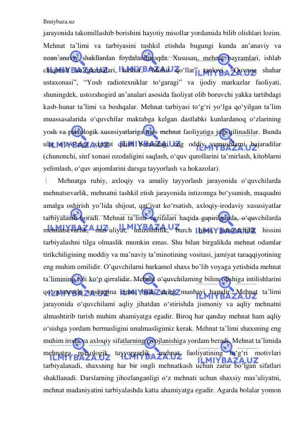 Ilmiybaza.uz 
 
jarayonida takomillashib borishini hayotiy misollar yordamida bilib olishlari lozim. 
Mehnat ta’limi va tarbiyasini tashkil etishda bugungi kunda an’anaviy va 
noan’anaviy shakllardan foydalanilmoqda. Xususan, mehnat bayramlari, ishlab 
chiqarish ko‘rgazmalari, hashar, “Mohir qo‘llar” tanlovi, “Quvnoq shahar 
ustaxonasi”, “Yosh radiotexniklar to‘garagi” va ijodiy markazlar faoliyati, 
shuningdek, ustozshogird an’analari asosida faoliyat olib boruvchi yakka tartibdagi 
kasb-hunar ta’limi va boshqalar. Mehnat tarbiyasi to‘g‘ri yo‘lga qo‘yilgan ta’lim 
muassasalarida o‘quvchilar maktabga kelgan dastlabki kunlardanoq o‘zlarining 
yosh va psixologik xusnsiyatlariga mos mehnat faoliyatiga jalb qilinadilar. Bunda 
ular o‘z-o‘ziga xizmat qilish borasidagi eng oddiy yumushlarni bajaradilar 
(chunonchi, sinf xonasi ozodaligini saqlash, o‘quv qurollarini ta’mirlash, kitoblarni 
yelimlash, o‘quv anjomlarini darsga tayyorlash va hokazolar). 
Mehnatga ruhiy, axloqiy va amaliy tayyorlash jarayonida o‘quvchilarda 
mehnatsevarlik, mehnatni tashkil etish jarayonida intizomga bo‘ysunish, maqsadni 
amalga oshirish yo’lida shijoat, qat’iyat ko‘rsatish, axloqiy-irodaviy xususiyatlar 
tarbiyalanib boradi. Mehnat ta’limi vazifalari haqida gapirilganda, o‘quvchilarda 
mehnatsevarlik, mas’uliyat, intizomlilik, burch hissi, jamoatchilik hissini 
tarbiyalashni tilga olmaslik mumkin emas. Shu bilan birgalikda mehnat odamlar 
tirikchiligining moddiy va ma’naviy ta’minotining vositasi, jamiyat taraqqiyotining 
eng muhim omilidir. O’quvchilarni barkamol shaxs bo’lib voyaga yetishida mehnat 
ta’limining roli ko‘p qirralidir. Mehnat o‘quvchilaming bilim olishiga intilishlarini 
qo‘zg‘atuvchi vositagina emas, balki uning manbayi hamdir. Mehnat ta’limi 
jarayonida o‘quvchilami aqliy jihatdan o‘stirishda jismoniy va aqliy mehnatni 
almashtirib turish muhim ahamiyatga egadir. Biroq har qanday mehnat ham aqliy 
o‘sishga yordam bermasligini unulmasligimiz kerak. Mehnat ta’limi shaxsning eng 
muhim iroda va axloqiy sifatlarning rivojlanishiga yordam beradi. Mehnat ta’limida 
mehnatga psixologik tayyorgarlik, mehnat faoliyatining to‘g‘ri motivlari 
tarbiyalanadi, shaxsning har bir ongli mehnatkash uchun zarur bo‘lgan sifatlari 
shakllanadi. Darslarning jihozlanganligi o‘z mehnati uchun shaxsiy mas’uliyatni, 
mehnat madaniyatini tarbiyalashda katta ahamiyatga egadir. Agarda bolalar yomon 
