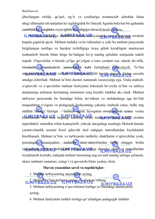 Ilmiybaza.uz 
 
jihozlangan sinfda, qo‘pol, og‘ir va yoshlariga nomunosib asboblar bilan 
shug‘ullansalar ish natijalari ko‘ngildagidek bo‘lmaydi.Agarda bola har bir qadamda 
tartiblilikka, aniqlikka rioya qilish lozimligiga ishonch hosil qilmasa, 
bolalarni mehnatga muhabbat ruhida tarbiyalashda muvaffaqiyatga erishish 
haqida gapirish qiyin. Mehnat malaka va ko‘nikmalari u yoki bu mehnat jarayonida 
belgilangan tartibga va harakat izchilligiga rioya qilish kerakligini muntazam 
tushuntirib borish bilan birga bo‘ladigan ko‘p mashq qilishlar natijasida tarkib 
topadi. O'quvchilar o‘rtasida yo'lga qo‘yilgan o‘zaro yordam esa, ularda do‘stlik, 
birodarlik, umumlashish, jamoatchilik kabi fazilatlami tarbiyalaydi. Ta’lim 
muassasalarida mehnat ta’limi va tarbiyasini olib borish maxsus dastur asosida 
amalga oshiriladi. Mehnat ta’limi dasturi namunali xususiyatga ega. Unda maktab, 
o‘qituvchi va o‘quvchilar mehnat faoliyatini baholash bo‘yicha ta’lim va tarbiya 
natijalariga nisbatan davlatning minimum (eng kuchli) talablar aks etadi. Mehnat 
tarbiyasi jarayonida bu boradagi bilim, ko‘nikma va malakalarga ega bo‘lish 
maqsadning o‘zigina va pedagogik faoliyatning yakuniy mahsuli emas, balki eng 
muhim insoniy layoqat —mehnat qilish layoqatini rivojlantirish uchun vosita 
hisoblanadi. Shu bois bugungi kunning talabi mehnat ta’limini tashkil etishda 
reproduktiv metodlar rolini kamaytirib, yuksak darajadagi mantiqiy fikrlash hamda 
yaratuvchanlik asosini hosil qiluvchi faol tadqiqot metodlaridan foydalanish 
hisoblanadi. Mehnat ta’limi va tarbiyasini tashkiliy shakllarini o‘qituvchilar yosh, 
psixologik xususiyatlari, mahalliy shart-sharoitlardan kelib chiqqan holda 
tanlaydigan. Mehnat tarbiyasini yo‘lga qo‘yishga shunday shakl va metodlardan 
foydalanish lozimki, natijada mehnat insonning eng sevimli mashg‘ulotiga aylansin, 
shaxs mehnati samarasi, yutug‘i va quvonchi bilan yashay olsin. 
               Mavzu yuzasidan savol va topshiriqlar: 
1. Mehnat tarbiyasining mazmunini ayting. 
2. Mehnat ta’limi turlarini ayting va ularni ta’riflang. 
3. Mehnat tarbiyasining o‘quvchilarni kasbga yo‘llashdagi ahamiyatini 
ayting. 
4. Mehnat faoliyatini tashkil etishga qo‘yiladigan pedagogik talablar 
