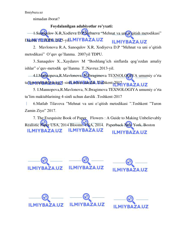 Ilmiybaza.uz 
 
nimadan iborat? 
                 Foydalanilgan adabiyotlar ro’yxati: 
1.Sanoqulov X.R,Xodieva D.P.Satbaeva “Mehnat va uni o’qitish metodikasi” 
Darslik .T.;TDPU.2015-yil. 
2.  Mavlonova R.A, Sanoqulov X.R, Xodiyeva D.P “Mehnat va uni o’qitish 
metodikasi”  O’quv qo’llanma.  2007yil TDPU. 
3..Sanaqulov X.,.Xaydarov M “Boshlang’ich sinflarda qog’ozdan amaliy 
ishlar” o’quv-metodik  qo’llanma .T.;Navruz.2013-yil.  
4.I.Mannopova,R.Mavlonova, N.Ibragimova TEXNOLOGIYA umumiy o’rta 
ta’lim maktablarining 1-sinfi uchun darslik .Toshkent-2017 
5. I.Mannopova,R.Mavlonova, N.Ibragimova TEXNOLOGIYA umumiy o’rta 
ta’lim maktablarining 4-sinfi uchun darslik .Toshkent-2017  
6.Matlab Tilavova ”Mehnat va uni o’qitish metodikasi ”.Toshkent ”Turon 
Zamin Ziyo” 2017. 
7. The Exequisite Book of Paper    Flowers : A Guide to Making Unbelievably 
Realistic Paper USA, 2014 Blooms. USA, 2014.  Paperback New York, Boston 
 
 
 
