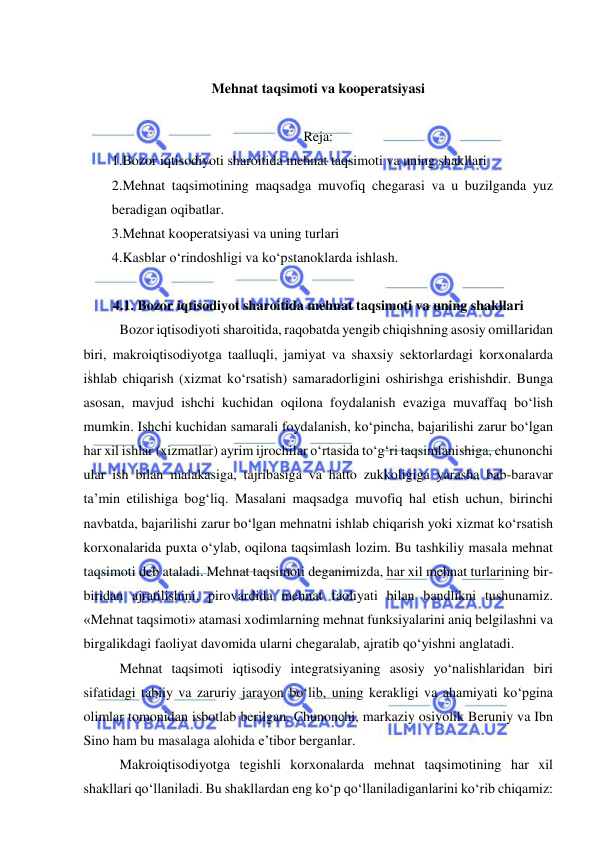  
 
 
Mehnat taqsimoti va kooperatsiyasi 
 
Reja: 
1.Bozor iqtisodiyoti sharoitida mehnat taqsimoti va uning shakllari 
2.Mehnat taqsimotining maqsadga muvofiq chegarasi va u buzilganda yuz 
beradigan oqibatlar.  
3.Mehnat kooperatsiyasi va uning turlari 
4.Kasblar o‘rindoshligi va ko‘pstanoklarda ishlash. 
 
4.1. Bozor iqtisodiyot sharoitida mehnat taqsimoti va uning shakllari 
Bozor iqtisodiyoti sharoitida, raqobatda yengib chiqishning asosiy omillaridan 
biri, makroiqtisodiyotga taalluqli, jamiyat va shaxsiy sektorlardagi korxonalarda 
ishlab chiqarish (xizmat ko‘rsatish) samaradorligini oshirishga erishishdir. Bunga 
asosan, mavjud ishchi kuchidan oqilona foydalanish evaziga muvaffaq bo‘lish 
mumkin. Ishchi kuchidan samarali foydalanish, ko‘pincha, bajarilishi zarur bo‘lgan 
har xil ishlar (xizmatlar) ayrim ijrochilar o‘rtasida to‘g‘ri taqsimlanishiga, chunonchi 
ular ish bilan malakasiga, tajribasiga va hatto zukkoligiga yarasha bab-baravar 
ta’min etilishiga bog‘liq. Masalani maqsadga muvofiq hal etish uchun, birinchi 
navbatda, bajarilishi zarur bo‘lgan mehnatni ishlab chiqarish yoki xizmat ko‘rsatish 
korxonalarida puxta o‘ylab, oqilona taqsimlash lozim. Bu tashkiliy masala mehnat 
taqsimoti deb ataladi. Mehnat taqsimoti deganimizda, har xil mehnat turlarining bir-
biridan ajratilishini, pirovardida mehnat faoliyati bilan bandlikni tushunamiz. 
«Mehnat taqsimoti» atamasi xodimlarning mehnat funksiyalarini aniq belgilashni va 
birgalikdagi faoliyat davomida ularni chegaralab, ajratib qo‘yishni anglatadi.  
Mehnat taqsimoti iqtisodiy integratsiyaning asosiy yo‘nalishlaridan biri 
sifatidagi tabiiy va zaruriy jarayon bo‘lib, uning kerakligi va ahamiyati ko‘pgina 
olimlar tomonidan isbotlab berilgan. Chunonchi, markaziy osiyolik Beruniy va Ibn 
Sino ham bu masalaga alohida e’tibor berganlar. 
Makroiqtisodiyotga tegishli korxonalarda mehnat taqsimotining har xil 
shakllari qo‘llaniladi. Bu shakllardan eng ko‘p qo‘llaniladiganlarini ko‘rib chiqamiz: 
