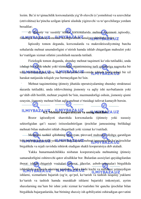  
 
lozim. Ba’zi to‘qimachilik korxonalarida yig‘ib oluvchi (s’yomshitsa) va uzuvchilar 
(otrivshitsa) ko‘pincha uzilgan iplarni ulashda yigiruvchi va to‘quvchilarga yordam 
beradilar; 
d) ijtimoiy va xususiy sektor korxonalarida mehnat taqsimoti iqtisodiy, 
fiziologik va ijtimoiy tomonlar hisobga olinib, amalga oshirilishi lozim. 
Iqtisodiy tomon deganda, korxonalarda va makroiktisodiyotning barcha 
sohalarida mehnat unumdorligini o‘stirish hamda ishlab chiqarilgan mahsulot yoki 
ko‘rsatilgan xizmat sifatini yaxshilash nazarda tutiladi. 
Fiziologik tomon deganda, shunday mehnat taqsimoti ko‘zda tutiladiki, unda 
ishdagi bir xillik ishchi yoki xizmatchi organizmining turli qismlariga nagruzka bir 
tekis tushmaydigan, uzoq vaqt (oylar,yillar) davomida ishlash faoliyatdagi bir xil 
harakat natijasida toliqish yuz bermaydigan bo‘lsin. 
Mehnat taqsimotining ijtimoiy jihatida operatsiyalarning shunday strukturasi 
nazarda tutiladiki, unda ishlovchining jismoniy va aqliy ishi navbatlansin yoki 
qo‘shib olib borilib, mehnat yoqimli bo‘lsin, mazmundorligi oshsin, jismoniy qismi 
ozaysin, jismoniy mehnat bilan aqliy mehnat o‘rtasidagi tafovut kamayib borsin. 
 
4.2. Mehnat kooperatsiyasi va uning shakllari 
Bozor 
iqtisodiyoti 
sharoitida 
korxonalarda 
(ijtimoiy 
yoki 
xususiy 
sektorligidan qat’i nazar) ixtisoslashtirilgan ijrochilar jamoasining birlikdagi 
mehnati bilan mahsulot ishlab chiqariladi yoki xizmat ko‘rsatiladi. 
Mehnatni tashkil qilishning muayyan, pirovard mahsulot olishga qaratilgan 
bitta mehnat jarayonida yoki o‘zaro bog‘liq turli mehnat jarayonlarida ko‘p ijrochilar 
birgalikda va rejali ravishda ishtirok etadigan shakli kooperatsiya deb ataladi. 
Yakka hunarmandchilikka nisbatan kooperatsiyada mehnatning ijtimoiy 
samaradorligini oshiruvchi qator afzalliklar bor. Bulardan asosiylari quyidagilardan 
iborat: ishlab chiqarish vositalari (imorat, jihozlar, asbob-uskunalar) birgalikda 
ishlatilishi natijasida ularning tejalishi, yakka kishi kuchi va malakasi yetmaydigan 
ishlarni, xizmatlarni bajarish (og‘ir, qo‘pol, ko‘tarish va tashish noqulay yuklarni 
ko‘tarish va tashish hamda murakkab ishlarni bajarish) imkoniyati, ayrim 
shaxslarning ma’lum bir ishni yoki xizmat ko‘rsatishni bir qancha ijrochilar bilan 
birgalikda bajarganlarida, har birining shaxsiy ish qobiliyatini oshiradigan quvvatini 
