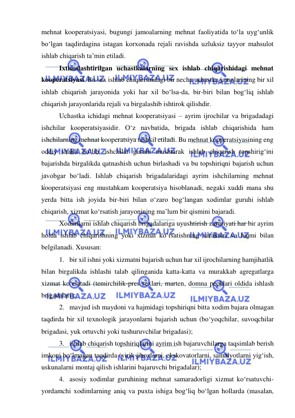  
 
mehnat kooperatsiyasi, bugungi jamoalarning mehnat faoliyatida to‘la uyg‘unlik 
bo‘lgan taqdirdagina istagan korxonada rejali ravishda uzluksiz tayyor mahsulot 
ishlab chiqarish ta’min etiladi. 
Ixtisoslashtirilgan uchastkalarning sex ishlab chiqarishidagi mehnat 
kooperatsiyasi. Bu sex ishlab chiqarishidagi bir necha uchastka jamolarining bir xil 
ishlab chiqarish jarayonida yoki har xil bo‘lsa-da, bir-biri bilan bog‘liq ishlab 
chiqarish jarayonlarida rejali va birgalashib ishtirok qilishdir. 
Uchastka ichidagi mehnat kooperatsiyasi – ayrim ijrochilar va brigadadagi 
ishchilar kooperatsiyasidir. O‘z navbatida, brigada ishlab chiqarishida ham 
ishchilarning mehnat kooperatsiya tashkil etiladi. Bu mehnat kooperatsiyasining eng 
oddiy shakli bo‘lib, ishchilar guruhi mushtarak ishlab chiqarish topshirig‘ini 
bajarishda birgalikda qatnashish uchun birlashadi va bu topshiriqni bajarish uchun 
javobgar bo‘ladi. Ishlab chiqarish brigadalaridagi ayrim ishchilarning mehnat 
kooperatsiyasi eng mustahkam kooperatsiya hisoblanadi, negaki xuddi mana shu 
yerda bitta ish joyida bir-biri bilan o‘zaro bog‘langan xodimlar guruhi ishlab 
chiqarish, xizmat ko‘rsatish jarayonining ma’lum bir qismini bajaradi. 
Xodimlarni ishlab chiqarish brigadalariga uyushtirish zaruriyati har bir ayrim 
holda ishlab chiqarishning yoki xizmat ko‘rsatishning xarakteri va hajmi bilan 
belgilanadi. Xususan: 
1. bir xil ishni yoki xizmatni bajarish uchun har xil ijrochilarning hamjihatlik 
bilan birgalikda ishlashi talab qilinganida katta-katta va murakkab agregatlarga 
xizmat ko‘rsatadi (temirchilik-pres sexlari, marten, domna pechlari oldida ishlash 
brigadalari); 
2. mavjud ish maydoni va hajmidagi topshiriqni bitta xodim bajara olmagan 
taqdirda bir xil texnologik jarayonlarni bajarish uchun (bo‘yoqchilar, suvoqchilar 
brigadasi, yuk ortuvchi yoki tushuruvchilar brigadasi); 
3. ishlab chiqarish topshiriqlarini ayrim ish bajaruvchilarga taqsimlab berish 
imkoni bo‘lmagan taqdirda (yirik jihozlarni, ekskovatorlarni, samalyotlarni yig‘ish, 
uskunalarni montaj qilish ishlarini bajaruvchi brigadalar); 
4. asosiy xodimlar guruhining mehnat samaradorligi xizmat ko‘rsatuvchi-
yordamchi xodimlarning aniq va puxta ishiga bog‘liq bo‘lgan hollarda (masalan, 
