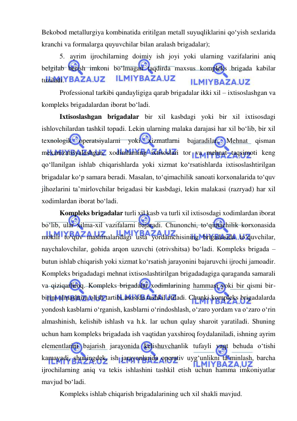  
 
Bekobod metallurgiya kombinatida eritilgan metall suyuqliklarini qo‘yish sexlarida 
kranchi va formalarga quyuvchilar bilan aralash brigadalar); 
5. ayrim ijrochilarning doimiy ish joyi yoki ularning vazifalarini aniq 
belgilab berish imkoni bo‘lmagan taqdirda maxsus kompleks brigada kabilar 
tuziladi. 
Professional tarkibi qandayligiga qarab brigadalar ikki xil – ixtisoslashgan va 
kompleks brigadalardan iborat bo‘ladi. 
Ixtisoslashgan brigadalar bir xil kasbdagi yoki bir xil ixtisosdagi 
ishlovchilardan tashkil topadi. Lekin ularning malaka darajasi har xil bo‘lib, bir xil 
texnologik 
operatsiyalarni 
yoki 
xizmatlarni 
bajaradilar. 
Mehnat 
qisman 
mexanizatsiyalashgan, xodimlarning ixtisoslari tor va mehnat taqsimoti keng 
qo‘llanilgan ishlab chiqarishlarda yoki xizmat ko‘rsatishlarda ixtisoslashtirilgan 
brigadalar ko‘p samara beradi. Masalan, to‘qimachilik sanoati korxonalarida to‘quv 
jihozlarini ta’mirlovchilar brigadasi bir kasbdagi, lekin malakasi (razryad) har xil 
xodimlardan iborat bo‘ladi. 
Kompleks brigadalar turli xil kasb va turli xil ixtisosdagi xodimlardan iborat 
bo‘lib, ular xilma-xil vazifalarni bajaradi. Chunonchi, to‘qimachilik korxonasida 
mokili to‘quv mashinalaridagi usta yordamchisining brigadasida to‘quvchilar, 
naychalovchilar, gohida arqon uzuvchi (otrivshitsa) bo‘ladi. Kompleks brigada – 
butun ishlab chiqarish yoki xizmat ko‘rsatish jarayonini bajaruvchi ijrochi jamoadir. 
Kompleks brigadadagi mehnat ixtisoslashtirilgan brigadadagiga qaraganda samarali 
va qiziqarliroq. Kompleks brigadalar xodimlarining hammasi yoki bir qismi bir-
birini almashtira olish tartibi asosida tashkil etiladi. Chunki kompleks brigadalarda 
yondosh kasblarni o‘rganish, kasblarni o‘rindoshlash, o‘zaro yordam va o‘zaro o‘rin 
almashinish, kelishib ishlash va h.k. lar uchun qulay sharoit yaratiladi. Shuning 
uchun ham kompleks brigadada ish vaqtidan yaxshiroq foydalaniladi, ishning ayrim 
elementlarini bajarish jarayonida kelishuvchanlik tufayli vaqt behuda o‘tishi 
kamayadi, shuningdek, ish jarayonlarida operativ uyg‘unlikni ta’minlash, barcha 
ijrochilarning aniq va tekis ishlashini tashkil etish uchun hamma imkoniyatlar 
mavjud bo‘ladi. 
Kompleks ishlab chiqarish brigadalarining uch xil shakli mavjud. 
