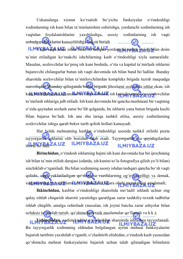  
 
Uskunalarga 
xizmat 
ko‘rsatish 
bo‘yicha 
funksiyalar 
o‘rindoshligi 
xodimlarning ish kuni bilan ta’minlanishini oshirishga, yordamchi xodimlarning ish 
vaqtidan 
foydalanishlarini 
yaxshilashga, 
asosiy 
xodimlarning 
ish 
vaqti 
nobudgarchiliklarini kamaytirishga imkon beradi. 
Vaqti-vaqti bilan ishda band bo‘ladigan yordamchi xodim va ish bilan doim 
ta’min etiladigan ko‘makchi ishchilarning kasb o‘rindoshligi xiyla samaralidir. 
Masalan, sozlovchilar ko‘proq ish kuni boshida, o‘rta va kapital ta’mirlash ishlarini 
bajaruvchi chilangarlar butun ish vaqti davomida ish bilan band bo‘ladilar. Bunday 
sharoitda sozlovchilar bilan ta’mirlovchilardan kompleks brigada tuzish maqsadga 
muvofiqdir. Shunday qilinganda butun brigada jihozlarni sozlashda ishlar ekan, ish 
kuni boshida barcha uskunalar tez ishga solinadi, ish kuni davomida esa sozlovchilar 
ta’mirlash ishlariga jalb etiladi. Ish kuni davomida bir qancha mashinani bir vaqtning 
o‘zida qaytadan sozlash zarur bo‘lib qolganda, bu ishlarni yana butun brigada kuchi 
bilan bajarsa bo‘ladi. Ish ana shu tariqa tashkil etilsa, asosiy xodimlarning 
sozlovchilar ishiga qarab bekor turib qolish hollari kamayadi. 
Har holda mehnatning kasblar o‘rindoshligi asosida tashkil etilishi puxta 
tayyorgarlik ishlarini olib borishni talab etadi. Tayyorgarlik esa quyidagilardan 
iborat bo‘ladi: 
Birinchidan, o‘rindosh ishlarning hajmi ish kuni davomida har bir ijrochining 
ish bilan ta’min etilish darajasi (odatda, ish kunini to‘la fotografiya qilish yo‘li bilan) 
sinchiklab o‘rganiladi. Bu bilan xodimning asosiy ishdan tashqari qancha bo‘sh vaqti 
qolishi, unga yuklatiladigan qo‘shimcha vazifalarning og‘ir-yengilligi va demak, 
xodimlarning bu vazifalarni o‘z vaqtida to‘la bajara olishi mumkinligi aniqlanadi; 
Ikkinchidan, kasblar o‘rindoshligi sharoitida mo‘tadil ishlash uchun eng 
qulay ishlab chiqarish sharoiti yaratishga qaratilgan zarur tashkiliy-texnik tadbirlar 
ishlab chiqilib, amalga oshiriladi (masalan, ish joyini barcha zarur ashyolar bilan 
uzluksiz ta’minlab turish, qo‘shimcha texnik moslamalar qo‘llanish va h.k.); 
Uchinchidan, xodim kasblar o‘rindoshligi sharoitida ishlashga tayyorlanadi. 
Bu tayyorgarlik xodimning oldindan belgilangan ayrim mehnat funksiyalarini 
bajarish tartibini yaxshilab o‘rganib, o‘zlashtirib olishidan, o‘rindosh kasb yuzasidan 
qo‘shimcha mehnat funksiyalarini bajarish uchun talab qilinadigan bilimlarni 
