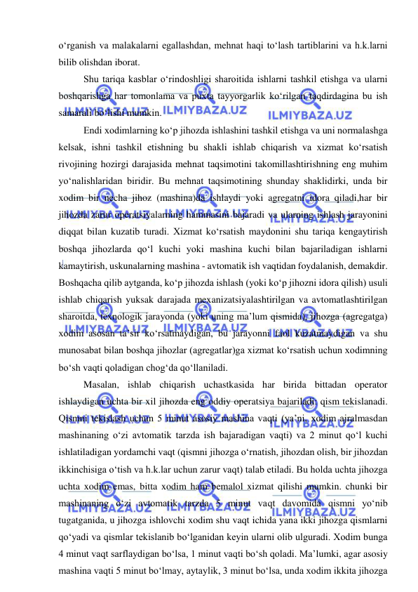  
 
o‘rganish va malakalarni egallashdan, mehnat haqi to‘lash tartiblarini va h.k.larni 
bilib olishdan iborat. 
Shu tariqa kasblar o‘rindoshligi sharoitida ishlarni tashkil etishga va ularni 
boshqarishga har tomonlama va puxta tayyorgarlik ko‘rilgan taqdirdagina bu ish 
samarali bo‘lishi mumkin. 
Endi xodimlarning ko‘p jihozda ishlashini tashkil etishga va uni normalashga 
kelsak, ishni tashkil etishning bu shakli ishlab chiqarish va xizmat ko‘rsatish 
rivojining hozirgi darajasida mehnat taqsimotini takomillashtirishning eng muhim 
yo‘nalishlaridan biridir. Bu mehnat taqsimotining shunday shaklidirki, unda bir 
xodim bir necha jihoz (mashina)da ishlaydi yoki agregatni idora qiladi,har bir 
jihozda zarur operatsiyalarning hammasini bajaradi va ularning ishlash jarayonini 
diqqat bilan kuzatib turadi. Xizmat ko‘rsatish maydonini shu tariqa kengaytirish 
boshqa jihozlarda qo‘l kuchi yoki mashina kuchi bilan bajariladigan ishlarni 
kamaytirish, uskunalarning mashina - avtomatik ish vaqtidan foydalanish, demakdir. 
Boshqacha qilib aytganda, ko‘p jihozda ishlash (yoki ko‘p jihozni idora qilish) usuli 
ishlab chiqarish yuksak darajada mexanizatsiyalashtirilgan va avtomatlashtirilgan 
sharoitda, texnologik jarayonda (yoki uning ma’lum qismida), jihozga (agregatga) 
xodim asosan ta’sir ko‘rsatmaydigan, bu jarayonni faol kuzatmaydigan va shu 
munosabat bilan boshqa jihozlar (agregatlar)ga xizmat ko‘rsatish uchun xodimning 
bo‘sh vaqti qoladigan chog‘da qo‘llaniladi. 
Masalan, ishlab chiqarish uchastkasida har birida bittadan operator 
ishlaydigan uchta bir xil jihozda eng oddiy operatsiya bajariladi: qism tekislanadi. 
Qismni tekislash uchun 5 minut asosiy mashina vaqti (ya’ni, xodim ajralmasdan 
mashinaning o‘zi avtomatik tarzda ish bajaradigan vaqti) va 2 minut qo‘l kuchi 
ishlatiladigan yordamchi vaqt (qismni jihozga o‘rnatish, jihozdan olish, bir jihozdan 
ikkinchisiga o‘tish va h.k.lar uchun zarur vaqt) talab etiladi. Bu holda uchta jihozga 
uchta xodim emas, bitta xodim ham bemalol xizmat qilishi mumkin. chunki bir 
mashinaning o‘zi avtomatik tarzda 5 minut vaqt davomida qismni yo‘nib 
tugatganida, u jihozga ishlovchi xodim shu vaqt ichida yana ikki jihozga qismlarni 
qo‘yadi va qismlar tekislanib bo‘lganidan keyin ularni olib ulguradi. Xodim bunga 
4 minut vaqt sarflaydigan bo‘lsa, 1 minut vaqti bo‘sh qoladi. Ma’lumki, agar asosiy 
mashina vaqti 5 minut bo‘lmay, aytaylik, 3 minut bo‘lsa, unda xodim ikkita jihozga 
