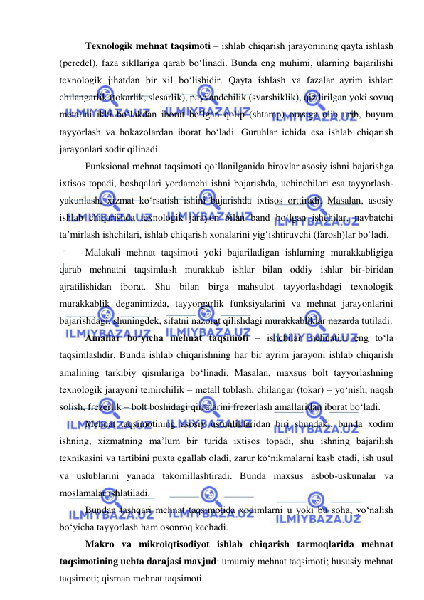  
 
Texnologik mehnat taqsimoti – ishlab chiqarish jarayonining qayta ishlash 
(peredel), faza sikllariga qarab bo‘linadi. Bunda eng muhimi, ularning bajarilishi 
texnologik jihatdan bir xil bo‘lishidir. Qayta ishlash va fazalar ayrim ishlar: 
chilangarlik (tokarlik, slesarlik), payvandchilik (svarshiklik), qizdirilgan yoki sovuq 
metallni ikki bo‘lakdan iborat bo‘lgan qolip (shtamp) orasiga olib urib, buyum 
tayyorlash va hokazolardan iborat bo‘ladi. Guruhlar ichida esa ishlab chiqarish 
jarayonlari sodir qilinadi. 
Funksional mehnat taqsimoti qo‘llanilganida birovlar asosiy ishni bajarishga 
ixtisos topadi, boshqalari yordamchi ishni bajarishda, uchinchilari esa tayyorlash-
yakunlash, xizmat ko‘rsatish ishini bajarishda ixtisos orttiradi. Masalan, asosiy 
ishlab chiqarishda texnologik jarayon bilan band bo‘lgan ishchilar, navbatchi 
ta’mirlash ishchilari, ishlab chiqarish xonalarini yig‘ishtiruvchi (farosh)lar bo‘ladi. 
Malakali mehnat taqsimoti yoki bajariladigan ishlarning murakkabligiga 
qarab mehnatni taqsimlash murakkab ishlar bilan oddiy ishlar bir-biridan 
ajratilishidan iborat. Shu bilan birga mahsulot tayyorlashdagi texnologik 
murakkablik deganimizda, tayyorgarlik funksiyalarini va mehnat jarayonlarini 
bajarishdagi, shuningdek, sifatni nazorat qilishdagi murakkabliklar nazarda tutiladi.   
Amallar bo‘yicha mehnat taqsimoti – ishchilar mehnatini eng to‘la 
taqsimlashdir. Bunda ishlab chiqarishning har bir ayrim jarayoni ishlab chiqarish 
amalining tarkibiy qismlariga bo‘linadi. Masalan, maxsus bolt tayyorlashning 
texnologik jarayoni temirchilik – metall toblash, chilangar (tokar) – yo‘nish, naqsh 
solish, frezerlik – bolt boshidagi qirralarini frezerlash amallaridan iborat bo‘ladi. 
Mehnat taqsimotining asosiy ustunliklaridan biri shundaki, bunda xodim 
ishning, xizmatning ma’lum bir turida ixtisos topadi, shu ishning bajarilish 
texnikasini va tartibini puxta egallab oladi, zarur ko‘nikmalarni kasb etadi, ish usul 
va uslublarini yanada takomillashtiradi. Bunda maxsus asbob-uskunalar va 
moslamalar ishlatiladi. 
Bundan tashqari mehnat taqsimotida xodimlarni u yoki bu soha, yo‘nalish 
bo‘yicha tayyorlash ham osonroq kechadi. 
Makro va mikroiqtisodiyot ishlab chiqarish tarmoqlarida mehnat 
taqsimotining uchta darajasi mavjud: umumiy mehnat taqsimoti; hususiy mehnat 
taqsimoti; qisman mehnat taqsimoti. 
