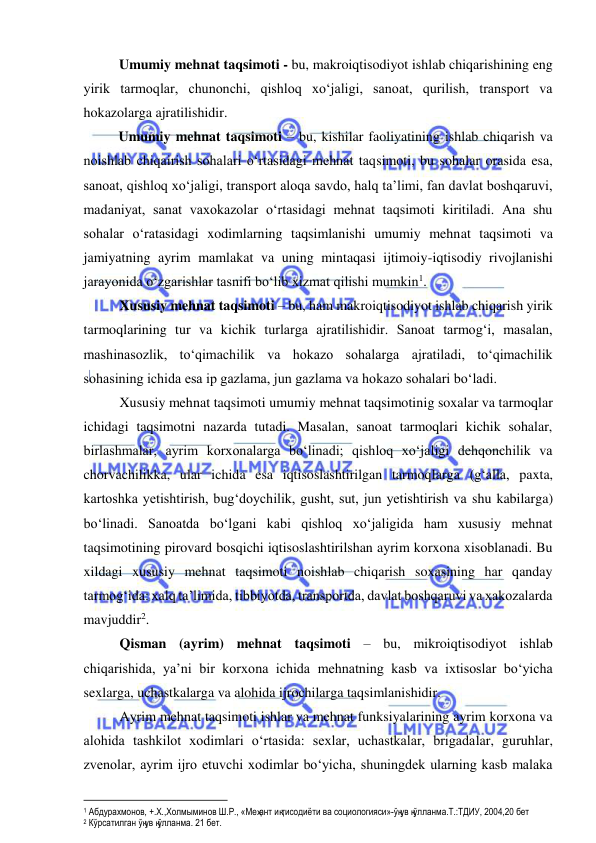  
 
Umumiy mehnat taqsimoti - bu, makroiqtisodiyot ishlab chiqarishining eng 
yirik tarmoqlar, chunonchi, qishloq xo‘jaligi, sanoat, qurilish, transport va 
hokazolarga ajratilishidir. 
Umumiy mehnat taqsimoti – bu, kishilar faoliyatining ishlab chiqarish va 
noishlab chiqairish sohalari o‘rtasidagi mehnat taqsimoti, bu sohalar orasida esa, 
sanoat, qishloq xo‘jaligi, transport aloqa savdo, halq ta’limi, fan davlat boshqaruvi, 
madaniyat, sanat vaxokazolar o‘rtasidagi mehnat taqsimoti kiritiladi. Ana shu 
sohalar o‘ratasidagi xodimlarning taqsimlanishi umumiy mehnat taqsimoti va 
jamiyatning ayrim mamlakat va uning mintaqasi ijtimoiy-iqtisodiy rivojlanishi 
jarayonida o‘zgarishlar tasnifi bo‘lib xizmat qilishi mumkin1.  
Xususiy mehnat taqsimoti – bu, ham makroiqtisodiyot ishlab chiqarish yirik 
tarmoqlarining tur va kichik turlarga ajratilishidir. Sanoat tarmog‘i, masalan, 
mashinasozlik, to‘qimachilik va hokazo sohalarga ajratiladi, to‘qimachilik 
sohasining ichida esa ip gazlama, jun gazlama va hokazo sohalari bo‘ladi.  
Xususiy mehnat taqsimoti umumiy mehnat taqsimotinig soxalar va tarmoqlar 
ichidagi taqsimotni nazarda tutadi. Masalan, sanoat tarmoqlari kichik sohalar, 
birlashmalar, ayrim korxonalarga bo‘linadi; qishloq xo‘jaligi dehqonchilik va 
chorvachilikka, ular ichida esa iqtisoslashtirilgan tarmoqlarga (g‘alla, paxta, 
kartoshka yetishtirish, bug‘doychilik, gusht, sut, jun yetishtirish va shu kabilarga) 
bo‘linadi. Sanoatda bo‘lgani kabi qishloq xo‘jaligida ham xususiy mehnat 
taqsimotining pirovard bosqichi iqtisoslashtirilshan ayrim korxona xisoblanadi. Bu 
xildagi xususiy mehnat taqsimoti noishlab chiqarish soxasining har qanday 
tarmog‘ida: xalq ta’limida, tibbiyotda, transportda, davlat boshqaruvi va xakozalarda 
mavjuddir2. 
Qisman (ayrim) mehnat taqsimoti – bu, mikroiqtisodiyot ishlab 
chiqarishida, ya’ni bir korxona ichida mehnatning kasb va ixtisoslar bo‘yicha 
sexlarga, uchastkalarga va alohida ijrochilarga taqsimlanishidir. 
Ayrim mehnat taqsimoti ishlar va mehnat funksiyalarining ayrim korxona va 
alohida tashkilot xodimlari o‘rtasida: sexlar, uchastkalar, brigadalar, guruhlar, 
zvenolar, ayrim ijro etuvchi xodimlar bo‘yicha, shuningdek ularning kasb malaka 
                                                           
1 Абдурахмонов, +.Х.,Холмыминов Ш.Р., «Меҳант иқтисодиёти ва социологияси»-ўқув қўлланма.Т.:ТДИУ, 2004,20 бет 
2 Кўрсатилган ўқув қўлланма. 21 бет. 
