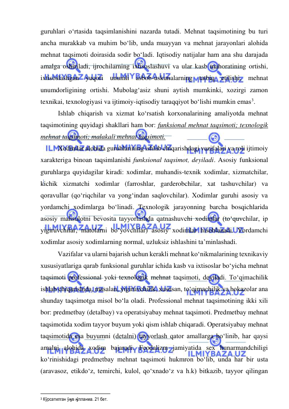  
 
guruhlari o‘rtasida taqsimlanishini nazarda tutadi. Mehnat taqsimotining bu turi 
ancha murakkab va muhim bo‘lib, unda muayyan va mehnat jarayonlari alohida 
mehnat taqsimoti doirasida sodir bo‘ladi. Iqtisodiy natijalar ham ana shu darajada 
amalga oshiriladi, ijrochilarning ixtisoslashuvi va ular kasb mahoratining ortishi, 
ixtisoslashgan yuqori unumli asbob-uskunalarning tatbiq etilishi, mehnat 
unumdorligining ortishi. Mubolag‘asiz shuni aytish mumkinki, xozirgi zamon 
texnikai, texnologiyasi va ijtimoiy-iqtisodiy taraqqiyot bo‘lishi mumkin emas3.  
Ishlab chiqarish va xizmat ko‘rsatish korxonalarining amaliyotda mehnat 
taqsimotining quyidagi shakllari ham bor: funksional mehnat taqsimoti; texnologik 
mehnat taqsimoti; malakali mehnat taqsimoti. 
Xodimlar alohida guruhlarining ishlab chiqarishdagi vazifalari va roli ijtimoiy 
xarakteriga binoan taqsimlanishi funksional taqsimot, deyiladi. Asosiy funksional 
guruhlarga quyidagilar kiradi: xodimlar, muhandis-texnik xodimlar, xizmatchilar, 
kichik xizmatchi xodimlar (farroshlar, garderobchilar, xat tashuvchilar) va 
qoravullar (qo‘riqchilar va yong‘indan saqlovchilar). Xodimlar guruhi asosiy va 
yordamchi xodimlarga bo‘linadi. Texnologik jarayonning barcha bosqichlarida 
asosiy mahsulotni bevosita tayyorlashda qatnashuvchi xodimlar (to‘quvchilar, ip 
yigiruvchilar, matolarni bo‘yovchilar) asosiy xodimlar hisoblanadi. Yordamchi 
xodimlar asosiy xodimlarning normal, uzluksiz ishlashini ta’minlashadi. 
 
Vazifalar va ularni bajarish uchun kerakli mehnat ko‘nikmalarining texnikaviy 
xususiyatlariga qarab funksional guruhlar ichida kasb va ixtisoslar bo‘yicha mehnat 
taqsimoti professional yoki texnologik mehnat taqsimoti, deyiladi. To‘qimachilik 
ishlab chiqarishida, masalan, yigiruvchilik, xususan, to‘qimachilik va hokazolar ana 
shunday taqsimotga misol bo‘la oladi. Professional mehnat taqsimotining ikki xili 
bor: predmetbay (detalbay) va operatsiyabay mehnat taqsimoti. Predmetbay mehnat 
taqsimotida xodim tayyor buyum yoki qism ishlab chiqaradi. Operatsiyabay mehnat 
taqsimotida esa buyumni (detalni) tayyorlash qator amallarga bo‘linib, har qaysi 
amalni alohida xodim bajaradi. Feodalizm jamiyatida sex hunarmandchiligi 
ko‘rinishidagi predmetbay mehnat taqsimoti hukmron bo‘lib, unda har bir usta 
(aravasoz, etikdo‘z, temirchi, kulol, qo‘xnado‘z va h.k) bitkazib, tayyor qilingan 
                                                           
3 Кўрсатилган ўқув қўлланма. 21 бет. 
