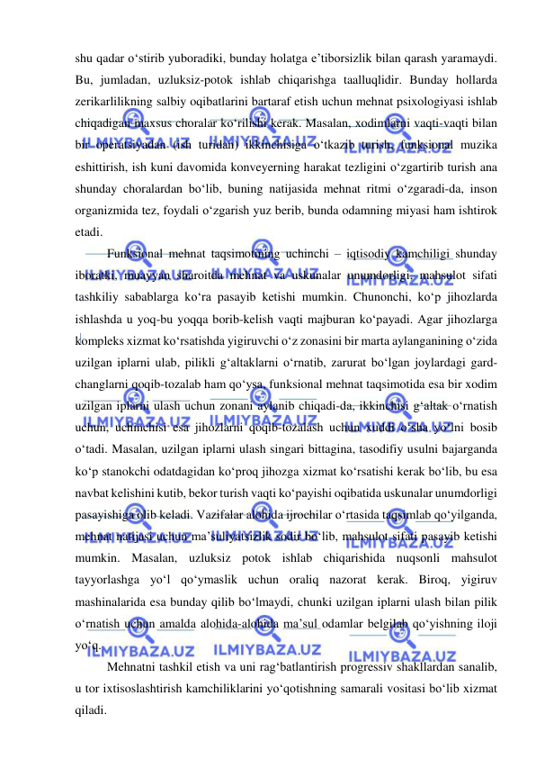  
 
shu qadar o‘stirib yuboradiki, bunday holatga e’tiborsizlik bilan qarash yaramaydi. 
Bu, jumladan, uzluksiz-potok ishlab chiqarishga taalluqlidir. Bunday hollarda 
zerikarlilikning salbiy oqibatlarini bartaraf etish uchun mehnat psixologiyasi ishlab 
chiqadigan maxsus choralar ko‘rilishi kerak. Masalan, xodimlarni vaqti-vaqti bilan 
bir operatsiyadan (ish turidan) ikkinchisiga o‘tkazib turish, funksional muzika 
eshittirish, ish kuni davomida konveyerning harakat tezligini o‘zgartirib turish ana 
shunday choralardan bo‘lib, buning natijasida mehnat ritmi o‘zgaradi-da, inson 
organizmida tez, foydali o‘zgarish yuz berib, bunda odamning miyasi ham ishtirok 
etadi. 
 
Funksional mehnat taqsimotining uchinchi – iqtisodiy kamchiligi shunday 
iboratki, muayyan sharoitda mehnat va uskunalar unumdorligi, mahsulot sifati 
tashkiliy sabablarga ko‘ra pasayib ketishi mumkin. Chunonchi, ko‘p jihozlarda 
ishlashda u yoq-bu yoqqa borib-kelish vaqti majburan ko‘payadi. Agar jihozlarga 
kompleks xizmat ko‘rsatishda yigiruvchi o‘z zonasini bir marta aylanganining o‘zida 
uzilgan iplarni ulab, pilikli g‘altaklarni o‘rnatib, zarurat bo‘lgan joylardagi gard-
changlarni qoqib-tozalab ham qo‘ysa, funksional mehnat taqsimotida esa bir xodim 
uzilgan iplarni ulash uchun zonani aylanib chiqadi-da, ikkinchisi g‘altak o‘rnatish 
uchun, uchinchisi esa jihozlarni qoqib-tozalash uchun xuddi o‘sha yo‘lni bosib 
o‘tadi. Masalan, uzilgan iplarni ulash singari bittagina, tasodifiy usulni bajarganda 
ko‘p stanokchi odatdagidan ko‘proq jihozga xizmat ko‘rsatishi kerak bo‘lib, bu esa 
navbat kelishini kutib, bekor turish vaqti ko‘payishi oqibatida uskunalar unumdorligi 
pasayishiga olib keladi. Vazifalar alohida ijrochilar o‘rtasida taqsimlab qo‘yilganda, 
mehnat natijasi uchun ma’suliyatsizlik sodir bo‘lib, mahsulot sifati pasayib ketishi 
mumkin. Masalan, uzluksiz potok ishlab chiqarishida nuqsonli mahsulot 
tayyorlashga yo‘l qo‘ymaslik uchun oraliq nazorat kerak. Biroq, yigiruv 
mashinalarida esa bunday qilib bo‘lmaydi, chunki uzilgan iplarni ulash bilan pilik 
o‘rnatish uchun amalda alohida-alohida ma’sul odamlar belgilab qo‘yishning iloji 
yo‘q. 
 
Mehnatni tashkil etish va uni rag‘batlantirish progressiv shakllardan sanalib, 
u tor ixtisoslashtirish kamchiliklarini yo‘qotishning samarali vositasi bo‘lib xizmat 
qiladi. 
