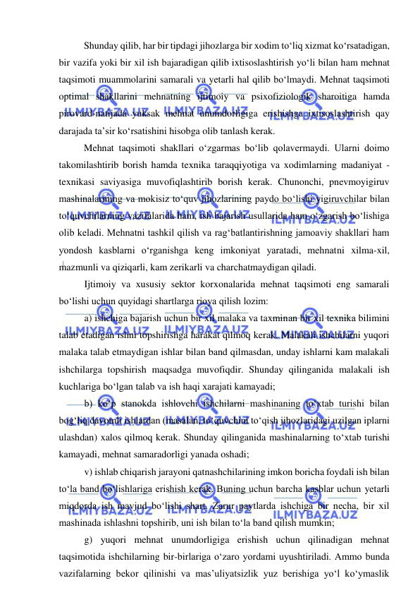  
 
 
Shunday qilib, har bir tipdagi jihozlarga bir xodim to‘liq xizmat ko‘rsatadigan, 
bir vazifa yoki bir xil ish bajaradigan qilib ixtisoslashtirish yo‘li bilan ham mehnat 
taqsimoti muammolarini samarali va yetarli hal qilib bo‘lmaydi. Mehnat taqsimoti 
optimal shakllarini mehnatning ijtimoiy va psixofiziologik sharoitiga hamda 
pirovard-natijada yuksak mehnat unumdorligiga erishishga ixtisoslashtirish qay 
darajada ta’sir ko‘rsatishini hisobga olib tanlash kerak. 
 
Mehnat taqsimoti shakllari o‘zgarmas bo‘lib qolavermaydi. Ularni doimo 
takomilashtirib borish hamda texnika taraqqiyotiga va xodimlarning madaniyat - 
texnikasi saviyasiga muvofiqlashtirib borish kerak. Chunonchi, pnevmoyigiruv 
mashinalarining va mokisiz to‘quv jihozlarining paydo bo‘lishi yigiruvchilar bilan 
to‘quvchilarning vazifalarida ham, ish bajarish usullarida ham o‘zgarish bo‘lishiga 
olib keladi. Mehnatni tashkil qilish va rag‘batlantirishning jamoaviy shakllari ham 
yondosh kasblarni o‘rganishga keng imkoniyat yaratadi, mehnatni xilma-xil, 
mazmunli va qiziqarli, kam zerikarli va charchatmaydigan qiladi. 
Ijtimoiy va xususiy sektor korxonalarida mehnat taqsimoti eng samarali 
bo‘lishi uchun quyidagi shartlarga rioya qilish lozim: 
a) ishchiga bajarish uchun bir xil malaka va taxminan bir xil texnika bilimini 
talab etadigan ishni topshirishga harakat qilmoq kerak. Malakali ishchilarni yuqori 
malaka talab etmaydigan ishlar bilan band qilmasdan, unday ishlarni kam malakali 
ishchilarga topshirish maqsadga muvofiqdir. Shunday qilinganida malakali ish 
kuchlariga bo‘lgan talab va ish haqi xarajati kamayadi; 
b) ko‘p stanokda ishlovchi ishchilarni mashinaning to‘xtab turishi bilan 
bog‘liq davomli ishlardan (masalan, to‘quvchini to‘qish jihozlaridagi uzilgan iplarni 
ulashdan) xalos qilmoq kerak. Shunday qilinganida mashinalarning to‘xtab turishi 
kamayadi, mehnat samaradorligi yanada oshadi; 
v) ishlab chiqarish jarayoni qatnashchilarining imkon boricha foydali ish bilan 
to‘la band bo‘lishlariga erishish kerak. Buning uchun barcha kasblar uchun yetarli 
miqdorda ish mavjud bo‘lishi shart. Zarur paytlarda ishchiga bir necha, bir xil 
mashinada ishlashni topshirib, uni ish bilan to‘la band qilish mumkin; 
g) yuqori mehnat unumdorligiga erishish uchun qilinadigan mehnat 
taqsimotida ishchilarning bir-birlariga o‘zaro yordami uyushtiriladi. Ammo bunda 
vazifalarning bekor qilinishi va mas’uliyatsizlik yuz berishiga yo‘l ko‘ymaslik 
