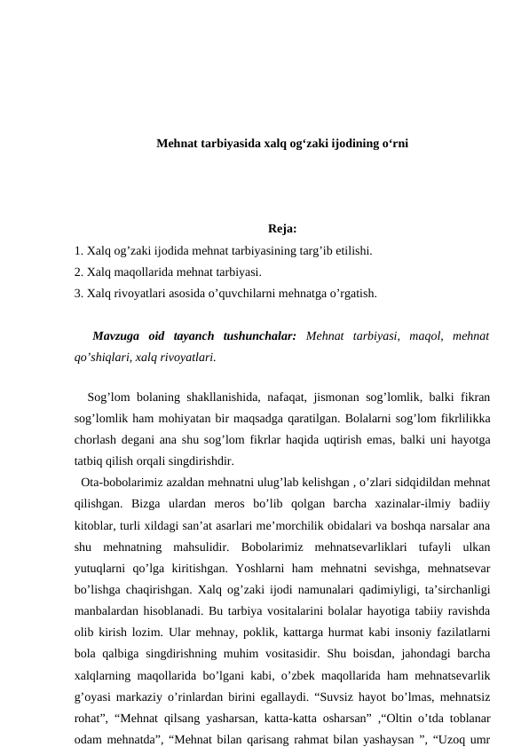 Mehnat tarbiyasida xalq og‘zaki ijodining o‘rni
Reja:
1. Xalq og’zaki ijodida mehnat tarbiyasining targ’ib etilishi.
2. Xalq maqollarida mehnat tarbiyasi.
3. Xalq rivoyatlari asosida o’quvchilarni mehnatga o’rgatish.
 
 Mavzuga  oid  tayanch  tushunchalar: Mehnat  tarbiyasi,  maqol,  mehnat
qo’shiqlari, xalq rivoyatlari. 
 
  Sog’lom bolaning shakllanishida, nafaqat, jismonan sog’lomlik, balki fikran
sog’lomlik ham mohiyatan bir maqsadga qaratilgan. Bolalarni sog’lom fikrlilikka
chorlash degani ana shu sog’lom fikrlar haqida uqtirish emas, balki uni hayotga
tatbiq qilish orqali singdirishdir. 
  Ota-bobolarimiz azaldan mehnatni ulug’lab kelishgan , o’zlari sidqidildan mehnat
qilishgan.  Bizga  ulardan  meros  bo’lib  qolgan  barcha  xazinalar-ilmiy  badiiy
kitoblar, turli xildagi san’at asarlari me’morchilik obidalari va boshqa narsalar ana
shu  mehnatning  mahsulidir.  Bobolarimiz  mehnatsevarliklari  tufayli  ulkan
yutuqlarni  qo’lga  kiritishgan.  Yoshlarni  ham  mehnatni  sevishga,  mehnatsevar
bo’lishga chaqirishgan. Xalq og’zaki ijodi namunalari qadimiyligi, ta’sirchanligi
manbalardan hisoblanadi. Bu tarbiya vositalarini bolalar hayotiga tabiiy ravishda
olib kirish lozim. Ular mehnay, poklik, kattarga hurmat kabi insoniy fazilatlarni
bola qalbiga singdirishning muhim  vositasidir. Shu boisdan, jahondagi  barcha
xalqlarning maqollarida bo’lgani kabi, o’zbek maqollarida ham mehnatsevarlik
g’oyasi markaziy o’rinlardan birini egallaydi. “Suvsiz hayot bo’lmas, mehnatsiz
rohat”, “Mehnat qilsang yasharsan, katta-katta osharsan” ,“Oltin o’tda toblanar
odam mehnatda”, “Mehnat bilan qarisang rahmat bilan yashaysan ”, “Uzoq umr
