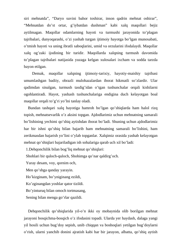 siri  mehnatda”,  “Daryo  suvini  bahor  toshirar,  inson  qadrin  mehnat  oshirar”,
“Mehnatdan  do’st  ortar,  g’iybatdan  dushman”  kabi  xalq  maqollari  bejiz
aytilmagan.  Maqollar  odamlarning  hayoti  va  turmushi  jarayonida  to’plagan
tajribalari, dunyoqarashi, o’zi yashab turgan ijtimoiy hayotga bo’lgan munosabati,
o’tmish hayoti va uning ibratli saboqlarini, umid va orzularini ifodalaydi. Maqollar
xalq  og’zaki  ijodining  bir  turidir.  Maqollarda  xalqning  turmush  davomida
to’plagan tajribalari natijasida yuzaga kelgan xulosalari ixcham va sodda tarzda
bayon etilgan. 
 
 Demak,  maqollar  xalqning  ijtimoiy-tarixiy,  hayotiy-maishiy  tajribasi
umumlashgan  badiiy,  obrazli  mulohazalardan  iborat  hikmatli  so’zlardir.  Ular
qadimdan  sinalgan,  turmush  tasdig’idan  o’tgan  tushunchalar  orqali  kishilarni
ogohlantiradi.  Hayot,  yashash  tushunchalariga  endigina  duch  kelayotgan  boal
maqollar orqali to’g’ri yo’lni tanlay oladi.
  Bundan tashqari xalq hayotiga hamroh bo’lgan qo’shiqlarda ham halol rizq
topish, mehnatsevarlik o’z aksini topgan. Ajdodlarimiz uchun mehnatning samarali
bo’lishining yechimi qo’shiq aytishdan iborat bo’ladi. Shuning uchun ajdodlarimiz
har  bir  ishni  qo’shiq  bilan  bajarib  ham  mehnatning  samarali  bo’lishini,  ham
zerikmasdan bajarish yo’lini o’ylab topganlar. Xalqimiz orasida yashab kelayotgan
mehnat qo’shiqlari bajariladigan ish sohalariga qarab uch xil bo’ladi:
  1.Dehqonchilik bilan bog’liq mehnat qo’shiqlari: 
  Shohlari bir quloch-quloch, Shohimga qo’nar qaldirg’och. 
  Yuray desam, voy, qornim och, 
  Men qo’shga qanday yarayin. 
  Ho’kizginam, bo’yniginang ezildi, 
  Ko’zginangdan yoshlar qator tizildi. 
  Bo’yinturuq bilan omoch tortmasang, 
  Sening bilan menga go’rlar qazildi. 
  Dehqonchilik qo’shiqlarida yil-o’n ikki oy mobaynida olib borilgan mehnat
jarayoni bosqichma-bosqich o’z ifodasini topadi. Ularda yer haydash, dalaga yangi
yil hosili uchun bug’doy sepish, unib chiqqan va boshoqlari yetilgan bug’doylarni
o’rish, ularni yanchib donini ajratish kabi har bir jarayon, albatta, qo’shiq aytish
