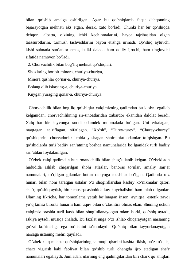 bilan  qo’shib  amalga  oshirilgan.  Agar  bu  qo’shiqlarda  faqat  dehqonning
bajarayotgan mehnati aks etgan, desak, xato bo’ladi. Chunki har bir qo’shiqda
dehqon,  albatta,  o’zining  ichki  kechinmalarini,  hayot  tajribasidan  olgan
taassurotlarini,  turmush  tashvishlarini  bayon  etishga  urinadi. Qo’shiq aytuvchi
kishi sahnada san’atkor emas, balki dalada ham oddiy ijrochi, ham tinglovchi
sifatida namoyon bo’ladi. 
  2. Chorvachilik bilan bog’liq mehnat qo’shiqlari: 
  Shoxlaring bor bir minora, churiya-churiya, 
  Minora qushlar qo’nar-a, churiya-churiya, 
  Bolang olib iskasang-a, churiya-churiya, 
  Kuygan yuraging qonar-a, churiya-churiya. 
  
  Chorvachilik bilan bog’liq qo’shiqlar xalqimizning qadimdan bu kasbni egallab
kelganidan, chorvachilikning sir-sinoatlaridan xabardor ekanidan dalolat beradi.
Xalq  har  bir  hayvonga  xuddi  odamdek  muomalada  bo’lgan.  Uni  erkalagan,
maqtagan,  ta’riflagan,  sifatlagan.  “Xo’sh”,  “Turey-turey”,  “Churey-churey”
qo’shiqlarini  chorvadorlar  ichida  yashagan  shoirtabiat  odamlar  to’qishgan.  Bu
qo’shiqlarda turli badiiy san’atning boshqa namunalarida bo’lganidek turli badiiy
san’atdan foydalanilgan. 
  O’zbek xalqi qadimdan hunarmandchilik bilan shug’ullanib kelgan. O’zbekiston
hududida  ishlab  chiqarilgan  shohi  atlaslar,  banoras  to’nlar,  amaliy  san’at
namunalari, to’qilgan gilamlar  butun dunyoga mashhur  bo’lgan.  Qadimda o’z
hunari bilan nom taratgan ustalar o’z shogirdlaridan kasbiy ko’nikmalar qatori
she’r, qo’shiq aytish, biror musiqa asbobida kuy kuychalishni ham talab qilganlar.
Ularning fikricha, har tomonlama yetuk bo’lmagan inson, ayniqsa, estetik zavqi
yo’q kimsa bironta hunarni ham uquv bilan o’zlashtira olmas ekan. Shuning uchun
xalqimiz orasida turli kasb bilan shug’ullanayotgan odam borki, qo’shiq aytadi,
askiya aytadi, musiqa chaladi. Bu fazilat unga o’zi ishlab chiqarayotgan narsaning
go’zal  ko’rinishga  ega  bo’lishini  ta’minlaydi.  Qo’shiq  bilan  tayyorlanayotgan
narsaga ustaning mehri quyiladi. 
  O’zbek xalq mehnat qo’shiqlarining salmoqli qismini kashta tikish, bo’z to’qish,
charx  yigirish  kabi  faoliyat  bilan  qo’shib  turli  ohangda  ijro  etadigan  she’r
namunalari egallaydi. Jumladan, ularning eng qadimgilaridan biri charx qo’shiqlari
