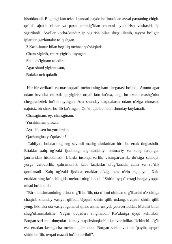 hisoblanadi. Bugungi kun tekstil sanoati paydo bo’lmasidan avval paxtaning chigiti
qo’lda  ajratib  olinar  va  paxta  momig’idan  charxni  aylantirish  vositasida  ip
yigirilardi. Ayollar kecha-kunduz ip yigirish bilan shug’ullanib, tayyor bo’lgan
iplardan gazlamalar to’qishgan. 
  3.Kasb-hunar bilan bog’liq mehnat qo’shiqlari: 
  Charx yigirib, charx yigirib, tuyugan. 
  Shul qo’lginam toladir. 
  Agar shuni yigirmasam, 
  Bolalar och qoladir.
  
  Har bir zerikarli va mashaqqatli mehnatning ham chegarasi bo’ladi. Ammo agar
odam bevosita charxda ip yigirish orqali kun ko’rsa, unga bu azobli mashg’ulot
chegarasizdek bo’lib tuyulgan. Ana shunday daqiqalarda odam o’ziga chorasiz,
najotsiz bir shaxs bo’lib ko’ringan. Qo’shiqda bu holat shunday kuylanadi:
  Charxginam, ey, charxginam, 
  Yurakkinam olasan, 
  Ayt-chi, sen bu yurtlardan, 
  Qachongina yo’qolasan?! 
  Tabiiyki, bolalarning eng sevimli mashg’ulotlaridan biri, bu ertak tinglashdir.
Ertaklar  xalq  og’zaki  ijodining  eng  qadimiy,  ommaviy  va  keng  tarqalgan
janrlaridan hisoblanadi.  Ularda insonparvarlik, vatanparvarlik, do’stga sadoqat,
yorga  vafodorlik,  qahramonlik  kabi  fazilarlar  ulug’lanadi,  zulm  va  zo’rlik
qoralanadi.  Xalq  og’zaki  ijodida  ertaklar  o’ziga  xos  o’rin  egallaydi.  Xalq
ertaklarining ko’pchiligida mehnat ulug’lanadi. “Shirin uyqu” ertagi bunga yaqqol
misol bo’la oldi: 
  “Bir donishmandning uchta o’g’li bo’lib, ota o’limi oldidan o’g’illarini o’z oldiga
chaqirib shunday vasiyat qilibdi: Uyquni shirin qilib uxlang, ovqatni shirin qilib
yeng. Ikki aka ota vasiyatiga amal qilib, ustma-ust yeb yotaveribdilar. Mehnat bilan
shug’ullanmabdilar.  Yegan  ovqatlari  singmabdi.  Ko’zlariga  uyqu  kelmabdi.
Borgan sari mol-dunyolari kamayib qashshoqlashib ketaveribdilar. Uchinchi o’g’il
esa ertadan kechgacha mehnat qilar ekan. Borgan sari davlati ko’payib, uyqusi
shirin bo’lib, ovqati mazali bo’lib boribdi”. 
