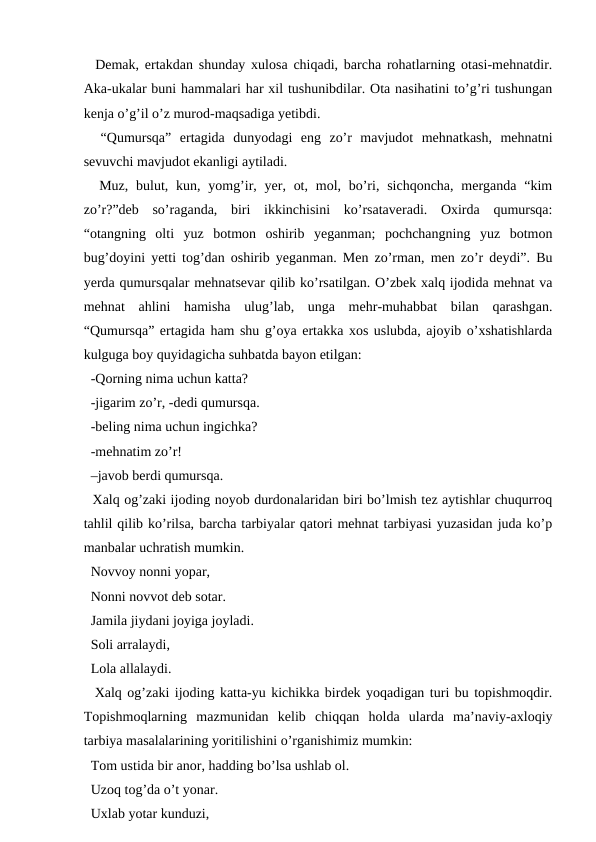   Demak, ertakdan shunday xulosa chiqadi, barcha rohatlarning otasi-mehnatdir.
Aka-ukalar buni hammalari har xil tushunibdilar. Ota nasihatini to’g’ri tushungan
kenja o’g’il o’z murod-maqsadiga yetibdi. 
  “Qumursqa”  ertagida  dunyodagi  eng  zo’r  mavjudot  mehnatkash,  mehnatni
sevuvchi mavjudot ekanligi aytiladi.
  Muz, bulut, kun, yomg’ir, yer, ot, mol, bo’ri, sichqoncha,  merganda “kim
zo’r?”deb  so’raganda,  biri  ikkinchisini  ko’rsataveradi.  Oxirda  qumursqa:
“otangning  olti  yuz  botmon  oshirib  yeganman;  pochchangning  yuz  botmon
bug’doyini yetti tog’dan oshirib yeganman. Men zo’rman, men zo’r deydi”. Bu
yerda qumursqalar mehnatsevar qilib ko’rsatilgan. O’zbek xalq ijodida mehnat va
mehnat  ahlini  hamisha  ulug’lab,  unga  mehr-muhabbat  bilan  qarashgan.
“Qumursqa” ertagida ham shu g’oya ertakka xos uslubda, ajoyib o’xshatishlarda
kulguga boy quyidagicha suhbatda bayon etilgan: 
  -Qorning nima uchun katta? 
  -jigarim zo’r, -dedi qumursqa. 
  -beling nima uchun ingichka? 
  -mehnatim zo’r! 
  –javob berdi qumursqa. 
  Xalq og’zaki ijoding noyob durdonalaridan biri bo’lmish tez aytishlar chuqurroq
tahlil qilib ko’rilsa, barcha tarbiyalar qatori mehnat tarbiyasi yuzasidan juda ko’p
manbalar uchratish mumkin. 
  Novvoy nonni yopar, 
  Nonni novvot deb sotar. 
  Jamila jiydani joyiga joyladi. 
  Soli arralaydi, 
  Lola allalaydi. 
  Xalq og’zaki ijoding katta-yu kichikka birdek yoqadigan turi bu topishmoqdir.
Topishmoqlarning  mazmunidan  kelib  chiqqan  holda  ularda  ma’naviy-axloqiy
tarbiya masalalarining yoritilishini o’rganishimiz mumkin: 
  Tom ustida bir anor, hadding bo’lsa ushlab ol. 
  Uzoq tog’da o’t yonar. 
  Uxlab yotar kunduzi, 
