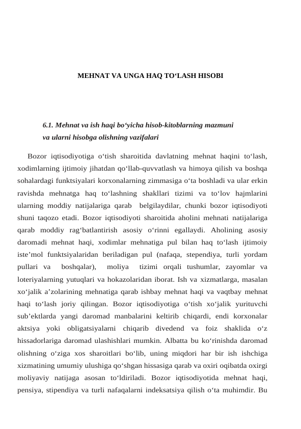 MEHNAT VA UNGA HAQ TO‘LASH HISOBI
6.1. Mehnat va ish haqi bo‘yicha hisob-kitoblarning mazmuni 
va ularni hisobga olishning vazifalari
Bozor  iqtisodiyotiga o‘tish sharoitida  davlatning mehnat haqini to‘lash,
xodimlarning ijtimoiy jihatdan qo‘llab-quvvatlash va himoya qilish va boshqa
sohalardagi funktsiyalari korxonalarning zimmasiga o‘ta boshladi va ular erkin
ravishda  mehnatga  haq  to‘lashning shakllari tizimi va to‘lov hajmlarini
ularning moddiy natijalariga qarab  belgilaydilar, chunki bozor iqtisodiyoti
shuni taqozo etadi. Bozor iqtisodiyoti sharoitida aholini mehnati natijalariga
qarab moddiy rag‘batlantirish asosiy o‘rinni egallaydi. Aholining asosiy
daromadi mehnat haqi, xodimlar mehnatiga pul bilan  haq  to‘lash ijtimoiy
iste’mol  funktsiyalaridan beriladigan pul (nafaqa, stependiya, turli yordam
pullari va   boshqalar),   moliya   tizimi orqali  tushumlar,  zayomlar  va
loteriyalarning yutuqlari va hokazolaridan iborat. Ish va xizmatlarga, masalan
xo‘jalik a’zolarining mehnatiga qarab ishbay mehnat haqi va vaqtbay mehnat
haqi to‘lash joriy qilingan. Bozor iqtisodiyotiga o‘tish xo‘jalik yurituvchi
sub’ektlarda yangi  daromad  manbalarini  keltirib  chiqardi,  endi  korxonalar
aktsiya  yoki  obligatsiyalarni chiqarib  divedend  va  foiz  shaklida  o‘z
hissadorlariga daromad ulashishlari mumkin. Albatta bu ko‘rinishda daromad
olishning o‘ziga xos sharoitlari bo‘lib, uning miqdori har  bir  ish ishchiga
xizmatining umumiy ulushiga qo‘shgan hissasiga qarab va oxiri oqibatda oxirgi
moliyaviy natijaga asosan to‘ldiriladi. Bozor iqtisodiyotida mehnat haqi,
pensiya, stipendiya va turli nafaqalarni indeksatsiya qilish o‘ta muhimdir. Bu

