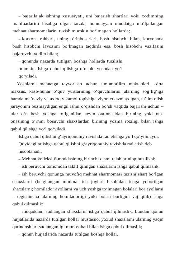 – bajarilajak ishning xususiyati,  uni bajarish shartlari yoki xodimning
manfaatlarini hisobga olgan tarzda,  nomuayyan muddatga mo‘ljallangan
mehnat shartnomalarini tuzish mumkin bo‘lmagan hollarda;
– korxona rahbari,  uning o‘rinbosarlari,  bosh hisobchi bilan,  korxonada
bosh hisobchi lavozimi bo‘lmagan taqdirda esa, bosh hisobchi vazifasini
bajaruvchi xodim bilan;
– qonunda nazarda tutilgan boshqa hollarda tuzilishi
mumkin. Ishga qabul qilishga o‘n olti yoshdan yo‘l
qo‘yiladi.
Yoshlarni mehnatga tayyorlash uchun umumta’lim maktablari, o‘rta
maxsus, kasb-hunar o‘quv  yurtlarining  o‘quvchilarini  ularning  sog‘lig‘iga
hamda ma’naviy va axloqiy kamol topishiga ziyon etkazmaydigan, ta’lim olish
jarayonini buzmaydigan engil ishni o‘qishdan bo‘sh vaqtida bajarishi uchun –
ular o‘n besh yoshga to‘lganidan keyin ota-onasidan birining yoki  ota-
onasining o‘rnini bosuvchi shaxslardan birining yozma roziligi bilan ishga
qabul qilishga yo‘l qo‘yiladi.
Ishga qabul qilishni g‘ayriqonuniy ravishda rad etishga yo‘l qo‘yilmaydi.
Quyidagilar ishga qabul qilishni g‘ayriqonuniy ravishda rad etish deb 
hisoblanadi:
– Mehnat kodeksi 6-moddasining birinchi qismi talablarining buzilishi;
– ish beruvchi tomonidan taklif qilingan shaxslarni ishga qabul qilmaslik;
– ish beruvchi qonunga muvofiq mehnat shartnomasi tuzishi shart bo‘lgan
shaxslarni (belgilangan  minimal  ish  joylari  hisobidan  ishga  yuborilgan
shaxslarni; homilador ayollarni va uch yoshga to‘lmagan bolalari bor ayollarni
– tegishincha ularning homiladorligi yoki bolasi borligini vaj qilib) ishga
qabul qilmaslik;
– muqaddam sudlangan shaxslarni ishga qabul qilmaslik, bundan qonun
hujjatlarida nazarda tutilgan hollar mustasno, yoxud shaxslarni ularning yaqin
qarindoshlari sudlanganligi munosabati bilan ishga qabul qilmaslik;
– qonun hujjatlarida nazarda tutilgan boshqa hollar.
